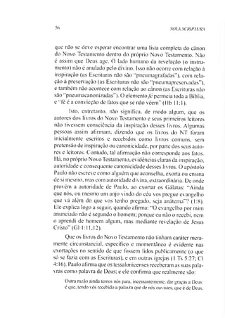 56 SOIA SCRIPTURA
que nâo se deve esperar encontrar uma lista completa do cânon
do Novo Testamento dentro do próprio Novo Testamento. Nào
é assim que Deus age. O lado humano da revelação (o instru­
mento) nào é anulado pelo divino. Isso nào ocorre com relação à
inspiração (as Escrituras não são “pneumagrafadas”), com rela­
ção à preservação (as Escrituras nào são “pneumapreservadas”),
e também não acontece com relação ao cânon (as Escrituras nào
são “pneumacanonizadas”). O elemento fé permeia toda a Bíblia,
e “fé é a convicção de fatos que se não veem” (Hb 11:1).
Isto, entretanto, não significa, de modo algum, que os
autores dos livros do Novo Testamento e seus primeiros leitores
não tivessem consciência da inspiração desses livros. Algumas
pessoas assim afirmam, dizendo que os livros do NT foram
inicialmente escritos e recebidos como livros comuns, sem
pretensão de inspiração ou canonicidade, por parte dos seus auto­
res e leitores. Contudo, tal afirmação não corresponde aos fatos.
Há, no próprio Novo Testamento, evidências claras da inspiração,
autoridade e consequente canonicidade desses livros. O apóstolo
Paulo nào escreve como alguém que aconselha, exorta ou ensina
de si mesmo, mas com autoridade divina, extraordinária. De onde
provém a autoridade de Paulo, ao exortar os Gálatas: “Ainda
que nós, ou mesmo um anjo vindo do céu vos pregue evangelho
que vá além do que vos tenho pregado, seja anátema”? (1:8).
Ele explica logo a seguir, quando afirma: “O evangelho por mim
anunciado nào é segundo o homem; porque eu não o recebi, nem
o aprendi de homem algum, mas mediante revelação de Jesus
Cristo” (G1 1:11,12).
Que os livros do Novo Testamento nào tinham caráter mera­
mente circunstancial, específico e momentâneo é evidente nas
exortações no sentido de que fossem lidos publicamente (o que
só se fazia com as Escrituras), e em outras igrejas (1 Ts 5:27; Cl
4:16). Paulo afirma que os tessalonicenses receberam as suas pala­
vras como palavra de Deus; e ele confirma que realmente são:
Outra razão ainda temos nós para, incessantemente, dar graças a Deus:
é que, tendo vós recebido a palav ra que de nós ouvistes, que é de Deus,
 