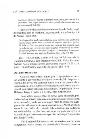 CAPÍTULO 3: CÂNON DAS ESCRITUR AS 57
acolhestes não como palavra de homem, e sim, como, em verdade é, a
palavra de Deus. a qual, com efeito, está operando eficazmente em vós,
os que credes (1 Ts 2:13).
O apóstolo Pedro também coloca os escritos de Paulo em pé
de igualdade com as Escrituras, reconhecendo autoridade igual à
do Antigo Testamento:
E tende por salvação a longanimidade de nosso Senhor, como igualmente
o nosso amado irmão Paulo vos escreveu, segundo a sabedoria que lhe
foi dada. ao talar acerca destes assuntos, como de fato costuma fazer
em todas as suas epístolas, nas quais há certas coisas difíceis de enten­
der, que os ignorantes e instáveis deturpam, como também deturpam as
demais Escrituras, para a própria destruição deles (2 Pe 3:15-16).
Em 1 Timóteo 5:18, o texto de Lucas 10:7 é chamado de
Escritura, juntamente com Deuteronômio 25:4: “Pois a Escritura
declara: Não amordaces o boi, quando pisa o grão (Dt 25:4). E
ainda: O trabalhador é digno do seu salário” (Ec 10:7).
Os Livros Disputados
Como já mencionado, alguns pais da igreja tiveram dúvi­
das quanto à canonicidade de alguns livros do NT. Enquanto a
maioria dos livros praticamente nunca teve a sua canonicidade
disputada pela igreja, outros sofreram alguma resistência, embora
parcial, para serem aceitos como canônicos. Os principais foram:
Hebreus, Tiago, 2 Pedro, 2 e 3 João, Judas e Apocalipse.
Não é difícil compreender as razões dessa relutância, pois
cada um desses livros apresenta uma ou outra característica que,
de certo modo, justificava o zelo por parte da igreja em averi­
guar mais cuidadosamente a canonicidade deles. Afinal, existiam
outros livros cristãos, de conteúdo fiel e ortodoxo, que poderíam
ser confundidos, se não houvesse zelo por parte da igreja; a
exemplo do que ocorreu com os apócrifos do Antigo Testamento,
pela Igreja Católica.
Não é muito difícil compreender os motivos que levaram
os referidos livros a terem a sua canonicidade disputada. No easo
 