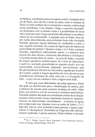 58 SOLA SCRIPTURA
de Hebreus, o problema estava na autoria e estilo. A tradição dizia
ser de Paulo, mas não há o nome do autor, como é costume de
Paulo. O estilo também não é exatamente o mesmo, embora haja
muita semelhança. Com relação a Tiago, a aparente discrepân­
cia doutrinária com as demais cartas e a possibilidade de haver
sido escrita por outro Tiago certamente dificultaram o reconheci­
mento da sua canonicidade. A segunda carta de Pedro, além de,
por razões desconhecidas, provavelmente haver tido circulação
limitada, apresenta alguma diferença de vocabulário e estilo, o
que, segundo Jerônimo, foi a causa de alguns pais duvidarem da
genuinidade da epístola.25Quanto a Judas e 2 e 3 João, o próprio
tamanho, importância relativamente menor, e a natureza mais
pessoal das duas últimas, certamente dificultaram a circulação e
o reconhecimento delas no cânon —no caso de Judas, a questão
da origem apostólica também pesou. Já o livro de Apocalipse,
o qual teve aceitação generalizada no segundo século, teve sua
canonicidade posteriormente disputada, provavelmente pela
dúvida lançada por Dionísio de Alexandria, seguido por Eusébio
de Cesaréia, quanto à origem apostólica do livro, devido ao que
consideravam diferenças de estilo entre ele e o Evangelho de
João - o que o levou a atribuir o livro a algum outro João.
E claro que essas dificuldades são todas aparentes. Estilo
não pode ser determinante para a identificação de autoria, pois
a natureza do assunto pode acarretar mudança de estilo. Além
disso, era comum o uso de amanuenses (copistas particulares).
Tamanho também não pode ser considerado critério de avaliação:
assuntos relativamente menos importantes tornam-se importan­
tíssimos em determinadas circunstâncias - a história da Igreja
tem comprovado isso. Quantas vezes as cartas de Judas e 2 e 3
João têm sido de valor inestimável para pessoas e igrejas espe­
cíficas! A “discrepância” doutrinária de Tiago tem sido suficien­
temente explicada; é apenas aparente: Paulo enfatiza a salvação
M. C. Tenney, Nuestm Nnevo Testamento: Una Perspectiva Historico
Analítica (Chicago: Editoral Moody. 1973), 477.
 