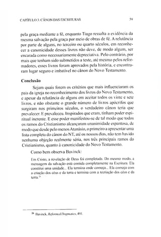 CAPÍTULO 3: CÂNON DAS ESCRITURAS 59
pela graça mediante a té, enquanto Tiago ressalta a evidência da
mesma salvação pela graça por meio de obras de té. A relutância
por parte de alguns, no terceiro ou quarto séculos, em reconhe­
cer a canonicidade desses livros não deve, de modo algum, ser
encarada como necessariamente depreciativa. Pelo contrário, por
mais que tenham sido submetidos a teste, até mesmo pelos refor­
madores, esses livros foram aprovados pela história, e encontra­
ram lugar seguro e imbatível no cânon do Novo Testamento.
Conclusão
Sejam quais forem os critérios que mais influenciaram os
pais da igreja no reconhecimento dos livros do Novo Testamento,
e apesar da relutância de alguns em aceitar todos os vinte e sete
livros, e não obstante o grande número de livros apócrifos que
surgiram nos primeiros séculos, o verdadeiro cânon teria que
prevalecer. E prevaleceu. Inspirados que eram, tinham poder espi­
ritual inerente. E esse poder manifestou-se de tal modo que todos
os ramos do Cristianismo alcançaram unanimidade espantosa, de
modo que desde pelo menos Atanásio, o primeiro a apresentar uma
lista completa do cânon do NT, até os nossos dias, não tem havido
nenhuma objeção realmente séria, nos três principais ramos do
Cristianismo, quanto à canonicidade do Novo Testamento.
Como bem observa Bavinck:
Em Cristo, a revelação de Deus foi completada. Do mesmo modo, a
mensagem da salvação está contida completamente na Escritura. Ela
constitui uma unidade... Ela termina onde começa... Ela começa com
a criação dos céus e da terra e termina com a recriação dos céus e da
terra.
26 Bavinck, Reformed Dogmaíics, 491.
 