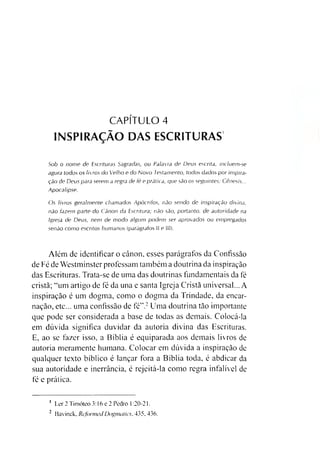 CAPÍTULO 4
INSPIRAÇÃO DAS ESCRITURAS
Sob o nome de Escrituras Sagradas, ou Palavra de Deus escrita, incluem-se
agora todos os livros do Velho e do Novo Testamento, todos dados por inspira­
ção de Deus para serem a regra de fé e prática, que são os seguintes: Gênesis...
Apocalipse.
Os livros geralmente chamados Apócrifos, não sendo de inspiração divina,
não fazem parte do Canon da Escritura; não são, portanto, de autoridade na
Igreja de Deus, nem de modo algum podem ser aprovados ou empregados
senão como escritos humanos (parágrafos II e III).
Além de identificar o eânon, esses parágrafos da Confissão
de Fé de Westminster professam também a doutrina da inspiração
das Escrituras. Trata-se de uma das doutrinas fundamentais da fé
cristã; “um artigo de fé da una e santa Igreja Cristã universal... A
inspiração é um dogma, como o dogma da Trindade, da encar­
nação, etc... uma confissão de fé”.12Uma doutrina tão importante
que pode ser considerada a base de todas as demais. Colocá-la
em dúvida significa duvidar da autoria divina das Escrituras.
E, ao se fazer isso, a Bíblia é equiparada aos demais livros de
autoria meramente humana. Colocar em dúvida a inspiração de
qualquer texto bíblico é lançar fora a Bíblia toda, é abdicar da
sua autoridade e inerrância, é rejeitá-la como regra infalível de
fé e prática.
1 Ler 2 Timóteo 3 :16 e 2 Pedro 1:20-21.
2 Bavinck, ReformedDogmotics, 435. 436.
 