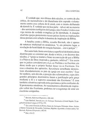 62
SOIA SCRIPTURA
É verdade que, nos últimos dois séculos, os ventos da alta
crítica, do racionalismo e do liberalismo têm soprado violenta­
mente contra essa coluna da fé cristã, com o intuito deliberado
de demoli-la. É verdade que em boa parte - talvez até na maioria
- dos seminários teológicos da Europa e dos Estados Unidos essa
viga mestra da verdade evangélica já foi derrubada. A situação
atual das igrejas protestantes nesses países ilustra as implicações
dessa postura com relação à doutrina da inspiração da Bíblia.
A batalha contra a Bíblia, ressalta Bavinck, não é apenas
de natuieza intelectual ou acadêmica, “é, em primeiro lugar, a
revelação da hostilidade do coração humano... crer é pelejar".’
Por outro lado, basta uma leitura superficial da história dessa
doutrina para se constatar que, desde o início, e no decorrer dos
séculos, a igreja se manteve firme na convicção de que a Bíblia
é a Palavra de Deus inspirada e, portanto, infalível".34 Era assim
que os judeus consideravam a Lei, os Profetas e os Escritos; era
desse modo que o próprio Senhor Jesus via as Escrituras. Era
essa a doutrina dos apóstolos. Reverência semelhante demons­
tram abundantemente os pais da igreja em seus escritos.5 Essa
foi também, sem dúvida, a posição dos reformadores, cujos dois
grandes princípios doutrinários foram a justificação pela graça
mediante a íé e a suprema autoridade das Escrituras.6.É essa
também a doutrina esposada pelos puritanos e pelas confissões de
fé protestantes ortodoxas. Ao sustentarmos a doutrina da inspira­
ção verbal das Escrituras, podemos ter a segurança de estar em
excelente companhia.
3 Bavinck. Reformei/ Dogmaties. 440,441.
Luis Berkhot, Intnxhtcion a Ia Teologia Sistemática (Cirand Rapids: E an­
gelical Literature League, [1973]). 159.
Tais como Cleniente de Roma. Inácio de Antioquia, Policarpo, Irineu. Justino
o Mártir. Clemente de Alexandria. Tertuliano. Hipólito. Agostinho e muitos outros. Ver
Bavinck. Refonned Dogmaties, 402-05.
6 Ibid.. 414-15.
 