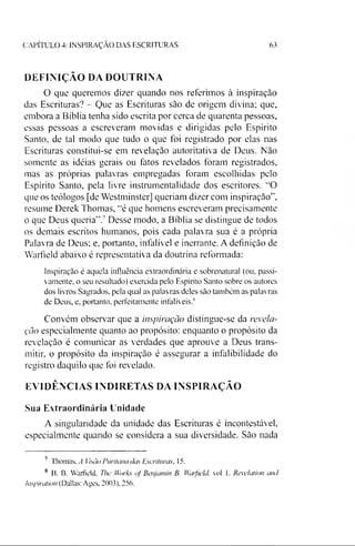CAPITULO 4: INSPIRAÇÃO DAS ESCRITURAS 63
DEFINIÇÃO DA DOUTRINA
O que queremos dizer quando nos referimos à inspiração
das Escrituras? - Que as Escrituras são de origem divina; que,
embora a Bíblia tenha sido escrita por cerca de quarenta pessoas,
essas pessoas a escreveram movidas e dirigidas pelo Espírito
Santo, de tal modo que tudo o que foi registrado por elas nas
Escrituras constitui-se em revelação autoritativa de Deus. Não
somente as idéias gerais ou fatos revelados foram registrados,
mas as próprias palavras empregadas foram escolhidas pelo
Espírito Santo, pela livre instrumentalidade dos escritores. “O
que os teólogos [de Westminster] queriam dizer com inspiração”,
resume Derek Thomas, “é que homens escreveram precisamente
o que Deus queria”.78Desse modo, a Bíblia se distingue de todos
os demais escritos humanos, pois cada palavra sua é a própria
Palavra de Deus; e, portanto, infalível e inerrante. A definição de
Warfield abaixo é representativa da doutrina reformada:
Inspiração é aquela influência extraordinária e sobrenatural (ou. passi­
vamente, o seu resultado) exercida pelo Espírito Santo sobre os autores
dos livros Sagrados, pela qual as palavras deles são também as palavras
de Deus, e, portanto, perfeitamente infalíveis?
Convém observar que a inspiração distingue-se da revela­
ção especialmente quanto ao propósito: enquanto o propósito da
revelação é comunicar as verdades que aprouve a Deus trans­
mitir, o propósito da inspiração é assegurar a infalibilidade do
registro daquilo que foi revelado.
EVIDÊNCIAS INDIRETAS DA INSPIRAÇÃO
Sua Extraordinária Unidade
A singularidade da unidade das Escrituras é incontestável,
especialmente quando se considera a sua diversidade. São nada
7 Thomas. A isào Puritana das Escrituras, 15.
8 B. B. Warfield, The Works of Benjamin B. Waifield, vol 1. Revelador and
Inspiration (Dallas: Ages, 2003), 256.
 