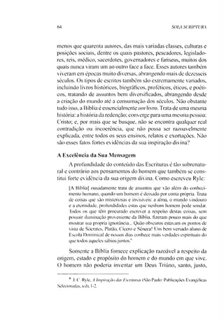 64 SOLA SCRIPTURA
menos que quarenta autores, das mais variadas classes, culturas e
posições sociais, dentre os quais pastores, pescadores, legislado­
res, reis, médico, sacerdotes, governadores e fariseus, muitos dos
quais nunca viram um ao outro face a face. Esses autores também
viveram em épocas muito diversas, abrangendo mais de dezesseis
séculos. Os tipos de escritos também sào extremamente variados,
incluindo livros históricos, biográficos, proféticos, éticos, e poéti­
cos. tratando de assuntos bem diversificados, abrangendo desde
a criação do mundo até a consumação dos séculos. Não obstante
tudo isso, a Bíblia é essencialmente um livro. Trata de uma mesma
história: a história da redenção; converge para uma mesma pessoa:
Cristo; e, por mais que se busque, não se encontra qualquer real
contradição ou incoerência, que não possa ser razoavelmente
explicada, entre todos os seus ensinos, relatos e exortações. Não
sào esses fatos fortes evidências da sua inspiração divina?
A Excelência da Sua Mensagem
A profundidade do conteúdo das Escrituras é tão sobrenatu­
ral e contrário aos pensamentos do homem que também se cons­
titui forte evidência da sua origem divina. Como escreveu Ryle:
[A Bíblia] ousadamente trata de assuntos que vão além do conheci­
mento humano, quando um homem é deixado por conta própria. Trata
de coisas que são misteriosas e invisíveis: a alma, o mundo vindouro
e a eternidade, profundidades estas que nenhum homem pode sondar.
Todos os que têm procurado escrever a respeito destas coisas, sem
possuir iluminação proveniente da Bíblia, fizeram pouco mais do que
mostrar sua própria ignorância... Quão obscuros estavam os pontos de
vista de Sócrates, Platão, Cícero e Sêneca! Um bem versado aluno de
Escola Dominical de nossos dias conhece mais verdades espirituais do
que todos aqueles sábios juntos?
Somente a Bíblia fornece explicação razoável a respeito da
origem, estado e propósito do homem e do mundo em que vive.
O homem não poderia inventar um Deus Triúno, santo, justo.9
9 J. C. Ryle, A Inspiração das Escrituras (São Paulo: Publicações Evangélicas
Selecionadas, s/d), 1-2.
 