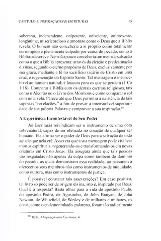 C A P IT U L O 4: IN S P IR A Ç Ã O D A S E S C R IT U R A S 65
soberano, independente, onipotente, onisciente, onipresente,
longânime, misericordioso e amoroso como o Deus que a Bíblia
revela. O homem não concebería a si próprio como totalmente
corrompido e plenamente culpado por causa do pecado, como a
Bíblia o descreve. Nem tão pouco concebería um meio de salvação
como o que a Bíblia apresenta: através da eleição e predestinação
divinas, segundo o eterno propósito de Deus, exclusivamente por
sua graça, mediante a té no sacrifício vicário de Cristo em uma
cruz, e regeneração do Espírito Santo. Tal mensagem é inconce­
bível ao homem natural; é loucura para os que se perdem (1 Co
1:18). Comparar a Bíblia com os demais escritos religiosos, tais
como o Alcorão ou o Livro dos Mórmons é como comparar o sol
com uma vela. Parece até que Deus permitiu a existência de tais
supostas “revelações,” a fim de provar a imensurável superiori­
dade de sua própria Palavra e comprovar a sua inspiração.10
A Experiência Incontestável do Seu Poder
As Escrituras reivindicam ser o instrumento de uma obra
sobrenatural, capaz de ser efetuada no coração de qualquer ser
humano. Ela afirma ser o poder de Deus para a salvação de todo
aquele que nela crê. Assevera que a sua mensagem pode vivificar
mortos espirituais, regenerando-os e transformando-os em novas
criaturas em Cristo Jesus. Ela assegura ainda que tais pessoas
são resgatadas não apenas da culpa como também do domínio
do pecado, as quais demonstram essa realidade, ao passarem a
oferecer os seus membros não como instrumentos de iniquidade,
como outrora, mas como instrumentos de justiça.
E possível constatar tais asseverações? Em caso positivo,
tal livro só pode ser de origem divina, isto é, inspirado por Deus.
Qual é a resposta? Basta olhar para a vida do apóstolo Paulo,
do apóstolo Pedro, de Agostinho, de John Bunyan, de John
Newton, de Whitefield, de Wesley e de milhares e milhares, os
quais, como o endemoninhado gadareno, foram tão radicalmente
10 Ryle, A Inspiração das Escrituras, 4.
 