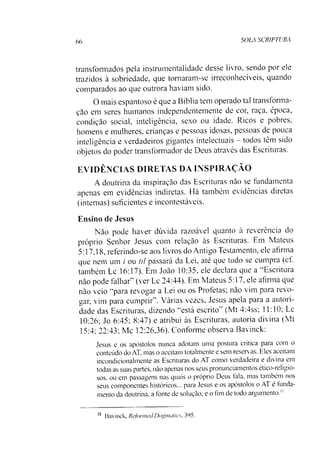66 SOLA SCR1PTURA
transformados pela instrumentalidade desse livro, sendo por ele
trazidos à sobriedade, que tomaram-se irreconhecíveis, quando
comparados ao que outrora haviam sido.
O mais espantoso é que a Bíblia tem operado tal transforma­
ção em seres humanos independentemente de cor, raça, época,
condição social, inteligência, sexo ou idade. Ricos e pobres,
homens e mulheres, crianças e pessoas idosas, pessoas de pouca
inteligência e verdadeiros gigantes intelectuais —todos têm sido
objetos do poder transformador de Deus através das Escrituras.
EVIDÊNCIAS DIRETAS DA INSPIRAÇÃO
A doutrina da inspiração das Escrituras não se fundamenta
apenas em evidências indiretas. Há também evidências diretas
(internas) suficientes e incontestáveis.
Ensino de Jesus
Não pode haver dúvida razoável quanto à reverência do
próprio Senhor Jesus com relação às Escrituras. Em Mateus
5:17,18, referindo-se aos livros do Antigo Testamento, ele afirma
que nem um / ou til passará da Lei, até que tudo se cumpra (cf.
também Lc 16:17). Em João 10:35, ele declara que a “Escritura
não pode falhar” (ver Lc 24:44). Em Mateus 5:17, ele afirma que
não veio “para revogar a Lei ou os Profetas; não vim para revo­
ltar, vim para cumprir”. Várias vezes, Jesus apela para a autori­
dade das Escrituras, dizendo “está escrito” (Mt 4:4ss; 11:10; Lc
10:26; Jo 6:45; 8:47) e atribui às Escrituras, autoria divina (Mt
15:4; 22:43; Mc 12:26,36). Conforme observa Bavinck:
Jesus e os apóstolos nunca adotam uma postura crítica para com o
conteúdo do AT, mas o aceitam totalmente e sem reservas. Eles aceitam
incondicionalmente as Escrituras do AT como verdadeira e divina em
todas as suas partes, não apenas nos seus pronunciamentos ético-religio-
sos. ou em passagens nas quais o próprio Deus fala, mas também nos
seus componentes históricos... para Jesus e os apóstolos o AT é funda­
mento da doutrina, a lonte de solução, e o fim de todo argumento."11
11 Bavinck, RcfonmdDogmatics, 395.
 