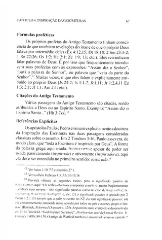 C A P ÍT U L O 4: IN S P IR A Ç Ã O D A S E S C R IT U R A S 67
Fórmulas proféticas
Os próprios profetas do Antigo Testamento tinham consci­
ência de que recebiam revelações divinas e de que o próprio Deus
falava por intermédio deles (Êx 4:12,15; Dt 18:18; 2 Sm 23:1-2;
1 Re 22:26; Os 1:2; He 2:1; Zc 1:9; 13; etc.)- Eles reivindicam
falar palavras de Deus. É por isso que frequentemente introdu­
zem suas profecias com as expressões: “Assim diz o Senhor”,
ouvi a palavra do Senhor”, ou palavra que “veio da parte do
Senhor Muitas vezes, o que eles falam é explieitamente atri­
buído ao próprio Deus (Js 24:2; Is 1:1-2; 8:1.11; Jr 1:2,4,11 Ez
1:3; 2:1; J1 1:1; Am 2:1; etc.).
Citações do Antigo Testamento
Várias passagens do Antigo Testamento sào citadas, sendo
atribuídas a Deus ou ao Espírito Santo. Exemplo: “Assim diz o
Espírito Santo...” (Hb 3:7ss).';’
Referências Explícitas
Os apóstolos Paulo e Pedro ensinam explicitamente adoutrina
da Inspiração das Escrituras nas duas passagens consideradas
clássicas sobre o assunto. Em 2 Timóteo 3:16, Paulo assevera, de
modo claro, que “toda a Escritura é inspirada por Deus”.A forma
da palavra grega aqui usada, Gçó ttu çu o to ç apesar de poder ser
usada passivamente (inspirada) e ativamente (inspiradora), aqui
ela deve ser entendida no primeiro sentido: inspirada,121314
12 Ver Isaías 1:10; 7:7 e Jeremias 27:1.
13 Ver também Hebreus 4:3, 5:6. 10:15.16.
Bavinck oferece as seguintes razões para o significado passivo de
rt oTmeucTToç, aqui: “(1) verbos objetivos compostos com 9eóç, muito freqüentemente
embora nem sempre - tem significado passivo, como no caso de BeoyuoxTToç, 6c
ixiicxiKTo^, 0cokit|toç, 0eoTTegT7Toç, etc; (2) o significado passivo é apoiado por 2
1’etlro 1:21; (j) sempre que a palavra ocorre no NT ela tem significado passivo; (4)
ela e unanimemente entendida nesse sentido por todos os pais e autores gregos e lati­
nos (Bavinck. Rcformed Dognuitics. 425). Argumento mais completo é desenvolvido
em B. B. Warfield. "God-Inspired Scripture”, Preshyterian and Rcformed Review 11
(January 1900): 89-130. O artigo de Warfield também é encontrado como o capítulo 7
 