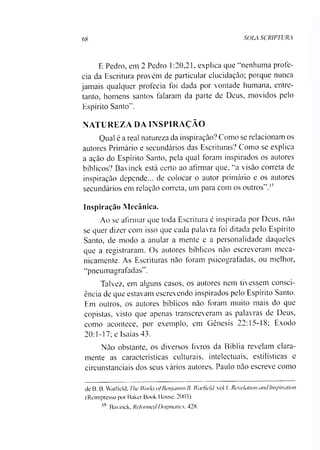 68 SOLA SCRIPTURA
E Pedro, em 2 Pedro 1:20,21, explica que “nenhuma profe­
cia da Escritura provém de particular elucidação; porque nunca
jamais qualquer profecia foi dada por vontade humana, entre­
tanto, homens santos falaram da parte de Deus, movidos pelo
Espírito Santo".
NATUREZA DA INSPIRAÇÃO
Qual é a real natureza da inspiração? Como se relacionam os
autores Primário e secundários das Escrituras? Como se explica
a ação do Espírito Santo, pela qual foram inspirados os autores
bíblicos? Bavinck está certo ao afirmar que, “a visão correta de
inspiração depende... de colocar o autor primário e os autores
secundários em relação correta, um para com os outros".15
Inspiração Mecânica.
Ao se afirmar que toda Escritura é inspirada por Deus, não
se quer dizer com isso que cada palavra foi ditada pelo Espírito
Santo, de modo a anular a mente e a personalidade daqueles
que a registraram. Os autores bíblicos não escreveram meca­
nicamente. As Escrituras não foram psicografadas, ou melhor,
“pneumagrafadas".
Talvez, em alguns casos, os autores nem tivessem consci­
ência de que estavam escrevendo inspirados pelo Espírito Santo.
Em outros, os autores bíblicos não foram muito mais do que
copistas, visto que apenas transcreveram as palavras de Deus,
como acontece, por exemplo, em Gênesis 22:15-18; Êxodo
20:1-17; e Isaías 43.
Não obstante, os diversos livros da Bíblia revelam clara­
mente as características culturais, intelectuais, estilísticas e
circunstanciais dos seus vários autores. Paulo não escreve como
de B. B. Warfield, The Works ofBenjamin B. Wwfieldvol 1. Revelation andInspiration
(Reimpresso por Baker Book House. 2003).
15 Bavinck, Reformed Dogmatics. 428.
 