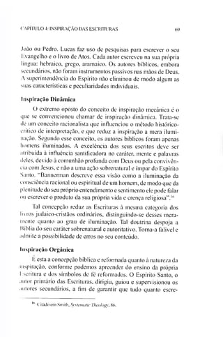 C A P IT U L O 4: IN S P IR A Ç Ã O D A S E S C R IT U R A S 69
João ou Pedro. Lucas faz uso de pesquisas para escrever o seu
Evangelho e o livro de Atos. Cada autor escreveu na sua própria
língua: hebraico, grego, aramaico. Os autores bíblicos, embora
secundários, não foram instrumentos passivos nas mãos de Deus.
A superintendência do Espírito não eliminou de modo algum as
suas características e peculiaridades individuais.
Inspiração Dinâmica
O extremo oposto do conceito de inspiração mecânica é o
que se convencionou chamar de inspiração dinâmica. Trata-se
de um conceito racionalista que influenciou o método histórico-
crítico de interpretação, e que reduz a inspiração a mera ilumi­
nação. Segundo esse conceito, os autores bíblicos foram apenas
homens iluminados. A excelência dos seus escritos deve ser
atribuída à influência santificadora no caráter, mente e palavras
deles, devido à comunhão profunda com Deus ou pela convivên­
cia com Jesus, e não a uma ação sobrenatural e ímpar do Espírito
Santo. “Bannerman descreve essa visão como a iluminação da
consciência racional ou espiritual de um homem, de modo que da
plenitude do seu próprio entendimento e sentimento ele pode falar
ou escrever o produto da sua própria vida e crença religiosa”.16
Tal concepção reduz as Escrituras à mesma categoria dos
livros judaico-cristàos ordinários, distinguindo-se desses mera­
mente quanto ao grau de iluminação. Tal doutrina despoja a
Bíblia do seu caráter sobrenatural e autoritativo. Torna-a falível e
admite a possibilidade de erros no seu conteúdo.
Inspiração Orgânica
E esta a concepção bíblica e reformada quanto à natureza da
inspiração, conforme podemos apreender do ensino da própria
Escritura e dos símbolos de fé reformados. O Espírito Santo, o
autor primário das Escrituras, dirigiu, guiou e supervisionou os
autores secundários, a fim de garantir que tudo quanto escre­
16
C itado em Sm ith, Systematic TheoIog 86.
 
