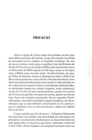 PREFÁCIO
Talvez a Igreja de Cristo esteja atravessando um dos seus
mais difíceis períodos da história, no que diz respeito à acolhida
do seu padrão de fé e prática: As Sagradas Escrituras. No seio
do que se conhece como igreja evangélica, fruto da Reforma do
Século XVI. nunca se citou tanto a Bíblia como atualmente; nunca
se falou tanto da Bíblia quanto se fala hoje; nunca se divulgou
tanto a Bíblia como nos dias atuais. Paradoxalmente, nas igre­
jas filhas da Reforma, nunca se desrespeitou tanto a Palavra de
Deus como atualmente; nunca ela foi colocada meramente como
fonte secundária de informação como quanto é colocada hoje em
dia; nunca ela teve porções inteiras consideradas desatualizadas,
ou pertinentes apenas aos leitores originais, como atualmente;
nunca ela foi alvo de tanto questionamento, quanto aos autores
dos livros e aos períodos nos quais foi escrita, quanto nos dias de
hoje. Essas são situações encontradas não no segmento liberal/
racionalista, mas dentro da própria Igreja Evangélica, das deno­
minações que se auto-intitulam conservadoras na fé e prática e
que se propõem a ser as mais fervorosas e cheias do Espírito
Santo de Deus.
E nesse sentido que Sola Scripíura-A Doutrina Reformada
das Escrituras vem atender uma necessidade de reafirmação dos
princípios e ensinamentos fundamentais ao desenvolvimento de
uma igreja sadia em doutrina e que honre, realmente, o nome de
Cristo. O Rev. Paulo Anglada vai às próprias Escrituras como sua
 