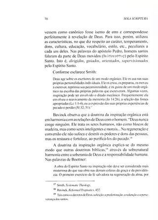 70 SOLA SCRIPTURA
vessem como canônico fosse isento de erro e correspondesse
perfeitamente à revelação de Deus. Para isso, porém, utilizou
as características, no que diz respeito ao caráter, temperamento,
dons, cultura, educação, vocabulário, estilo, etc., peculiares a
cada um deles. Nas palavras do apóstolo Pedro, homens santos
falaram da parte de Deus movidos (GeÓTrueixjToç) pelo Espírito
Santo. Isto é, dirigidos, guiados, orientados, supervisionados
pelo Espírito Santo.
Conforme esclarece Smith:
Deus age sobre os escritores de um modo orgânico. Ele os usa nas suas
próprias personalidades individuais. Ele os criou, os preparou, os moveu
a escrever, reprimiu sua pecaminosidade, e os guiou de um modo orgâ­
nico na escolha das próprias palavras que escreveram. Algumas vezes,
inspiração pode ter envolvido o ditado mecânico. Frequentemente ela
envolveu o reavivamento da memória (Jo 14:26), a seleção das fontes
apropriadas (Lc 1:1-4), ou a expressão das suas próprias experiências de
pecado e perdão (SI 32; 51).17
Bavinck observa que a doutrina da inspiração orgânica está
em harmonia com as relações de Deus com o homem. “Deus nunca
coage ninguém. Ele trata os seres humanos, não como blocos de
madeira, mas como seres inteligentes e morais... Na regeneração e
conversão ele não sufoca e destrói os poderes e dons das pessoas,
mas os restaura e fortalece, ao purificá-los do pecado.18
A doutrina da inspiração orgânica explica-se do mesmo
modo que outras doutrinas bíblicas,19 através da sobrenatural
harmonia entre a soberania de Deus e a responsabilidade humana.
Nas palavras de Boettner:
A obra do Espírito Santo na inspiração não deve ser considerada mais
misteriosa do que sua obra nas demais esferas da graça e da providên­
cia. O primeiro exercício da fé salvadora na regeneração da alma, por
17 Smith. Systematic Theolog}',
18 Bavinck, Refonned Dogmatics, 432.
19 Tais como os decretos de Deus. a eleição, a predestinação, a redenção e a perse­
verança dos santos.
 