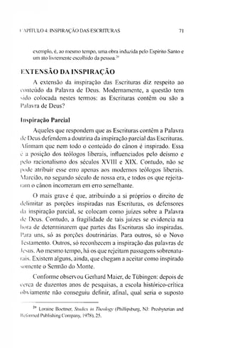 ( A P IT U L O 4: IN S P IR A Ç Ã O D A S E S C R IT U R A S 71
exemplo, é, ao mesmo tempo, uma obra induzida pelo Espírito Santo e
um ato livremente escolhido da pessoa.2"
EXTENSÃO DA INSPIRAÇÃO
A extensão da inspiração das Escrituras diz respeito ao
conteúdo da Palavra de Deus. Modemamente, a questão tem
sido colocada nestes termos: as Escrituras contêm ou são a
Palavra de Deus?
Inspiração Parcial
Aqueles que respondem que as Escrituras contêm a Palavra
de Deus defendem a doutrina da inspiração parcial das Escrituras.
Afirmam que nem todo o conteúdo do cânon é inspirado. Essa
c a posição dos teólogos liberais, influenciados pelo deísmo e
pelo racionalismo dos séculos XVIII e XIX. Contudo, não se
pode atribuir esse erro apenas aos modernos teólogos liberais.
Marcião, no segundo século de nossa era, e todos os que rejeita­
ram o cânon incorreram em erro semelhante.
O mais grave é que, atribuindo a si próprios o direito de
delimitar as porções inspiradas nas Escrituras, os defensores
da inspiração parcial, se colocam como juizes sobre a Palavra
de Deus. Contudo, a fragilidade de tais juizes se evidencia na
hora de determinarem que partes das Escrituras são inspiradas.
Para uns, só as porções doutrinárias. Para outros, só o Novo
1estamento. Outros, só reconhecem a inspiração das palavras de
Jesus. Ao mesmo tempo, há os que rejeitam passagens sobrenatu­
rais. Existem alguns, ainda, que chegam a aceitar como inspirado
somente o Sermão do Monte.
Conforme observou Gerhard Maier, de Tübingen: depois de
cerca de duzentos anos de pesquisas, a escola histórico-crítica
obviamente não conseguiu definir, afinal, qual seria o suposto
211 Loraine Boettner, Studies in Thcologv (Phillipsburg, NJ: Presbyterian and
kefonned Publishing Company, 1978), 25.
 