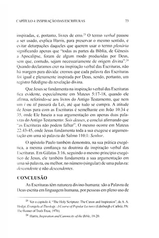 C A P IT U L O 4: IN S P IR A Ç Ã O D A S E S C R IT U R A S 73
inspiradas, e, portanto, livres de erro.2223 O termo verbal passou
a ser usado, explica Harris, para preservar o mesmo sentido, e
evitar deturpações daqueles que querem usar o termo plenária
significando apenas que “todas as partes da Bíblia, de Gênesis
a Apocalipse, foram de algum modo produzidas por Deus,
sem que, contudo, sejam necessariamente de origem divina”.24
Quando declaramos crer na inspiração verbal das Escrituras, não
há margem para dúvida: cremos que cada palavra das Escrituras
foi igual e plenamente inspirada por Deus, sendo, portanto, um
registro fidedigno da revelação divina.
Que Jesus se fundamenta na inspiração verbal das Escrituras
fica evidente, especialmente em Mateus 5:17-18, quando ele
afirma, referindo-se aos livros do Antigo Testamento, que nem
um / ou til passará da Lei, até que tudo se cumpra. A atitude
de Jesus para com as Escrituras é semelhante em João 10:34 e
35. onde Ele baseia a sua argumentação em apenas duas pala­
vras do Antigo Testamento: Sois deuses, e conclui afirmando que
“as Escrituras não podem falhar”. O mesmo ocorre em Mateus
22:43-45. onde Jesus fundamenta toda a sua exegese e argumen­
tação em uma só palavra do Salmo 110:1: Senhor.
O apóstolo Paulo também demonstra, na sua prática exegé-
tica, a mesma confiança na doutrina da inspiração verbal das
Escrituras. Em Gálatas 3:16, seguindo o mesmo princípio exegé-
tico de Jesus, ele também fundamenta a sua argumentação em
uma só palavra, ou melhor, no número (singular) de uma palavra:
descendente e não descendentes.
CONCLUSÃO
As Escrituras têm natureza divino-humana: são a Palavra de
Deus escrita em linguagem humana, por pessoas em pleno uso de
22 Ver o capítulo 4, "'Lhe Holy Scripture: The Canon and Inspiration”. de A. A.
Ilodge. Evangelical Theolog: A Course ofPopularLectures (Edinburgh e Carlisle, PA:
The Banner ofTruth Trust, 1976).
24 Harris, Inspiration and Canonicity oflhe Bthle. 19-20.
 