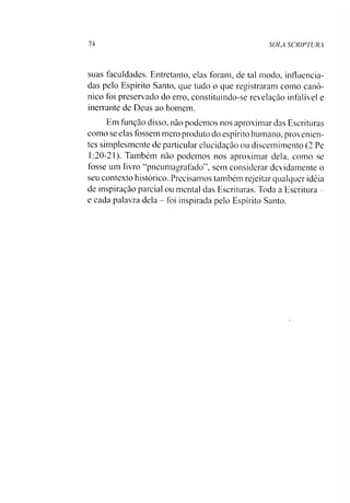 74 SOLA SCRIPTURA
suas faculdades. Entretanto, elas foram, de tal modo, influencia­
das pelo Espírito Santo, que tudo o que registraram como canô­
nico foi preservado do erro, constituindo-se revelação infalível e
inerrante de Deus ao homem.
Em função disso, não podemos nos aproximar das Escrituras
como se elas fossem mero produto do espírito humano, provenien­
tes simplesmente de particular elucidação ou discernimento (2 Pe
1:20-21). Também não podemos nos aproximar dela, como se
tosse um livro “pneumagrafado”, sem considerar devidamente o
seu contexto histórico. Precisamos também rejeitar qualquer idéia
de inspiração parcial ou mental das Escrituras. Toda a Escritura -
e cada palavra dela - foi inspirada pelo Espírito Santo.
 