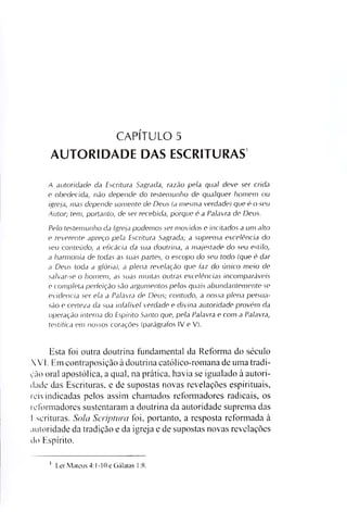 CAPÍTULO 5
AUTORIDADE DAS ESCRITURAS
A a uto rid a d e da E sc ritu ra Sagrada, ra zã o pela q u a l deve se r crida
e obedecida, não depende do te ste m u n h o de q u a lq u e r ho m e m ou
ig re ja , m a s depende so m e n te de D e u s (a m esm a verdade) que é o se u
A u to r; tem , p o rta n to , de se r recebida, p o rq u e é a Pa la vra de D e u s.
P e lo te ste m u n h o da Ig reja p o d e m o s se r m o v id o s e in c ita d o s a u m a lto
e re ve re n te apreço pela E sc ritu ra Sagrada; a sup re m a excelência do
se u conteúd o, a eficácia da sua d o u trin a , a m a je sta d e do se u e stilo ,
a h a rm o n ia de todas as su a s p a rtes, o escopo do se u todo (que é dar
a D e u s toda a g ló ria ), a p lena revelação que fa z do ú n ic o m e io de
sa lv a r-se o h o m e m , as su a s m u ita s o u tra s e xc elênc ia s in c o m p a rá v e is
e com p leta p erfe iç ã o são a rg u m e n to s p e lo s q u a is a b und a ntem e nte se
evid enc ia se r ela a Palavra de D e u s; contudo, a n o ssa p lena p e rsu a ­
são e certeza da sua in fa lív e l verdade e d iv in a a uto rid a d e p ro v é m da
operação in te rn a do E sp írito Sa n to que, pela Palavra e com a Pa la vra ,
te stific a em n o sso s corações (parágrafos IV e V).
Esta foi outra doutrina fundamental da Reforma do século
XVI. Em contraposição à doutrina católico-romana de uma tradi­
ção oral apostólica, a qual, na prática, havia se igualado à autori­
dade das Escrituras, e de supostas novas revelações espirituais,
reivindicadas pelos assim chamados reformadores radicais, os
reformadores sustentaram a doutrina da autoridade suprema das
Escrituras. Sola Scriptura foi, portanto, a resposta reformada à
autoridade da tradição e da igreja e de supostas novas revelações
do Espírito.
i Ler Mateus 4:1-10 e Gálatas 1:8.
 