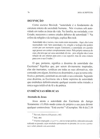 76 SOLA SCRIPTURA
DEFINIÇÃO
Como escreve Bavinck: “autoridade é o fundamento da
estrutura inteira da sociedade humana... Nós vivemos sob auto­
ridade em todas as áreas da vida. Na família, na sociedade, e no
Estado, nascemos e somos criados debaixo de autoridade”.2Na
esfera da religião e da teologia, explica Bavinck:
Autoridade não é menos, mas muito mais necessária... Aqui, ela é uma
necessidade vital. Sem autoridade e té, religião e teologia não podem
existir por um momento sequer. Entretanto, a autoridade em questão
aqui possui um caráter completamente único. Pela própria natureza do
caso, ela tem que ser uma autoridade divina... pois religião não é uma
relação de um inferior para com o seu superior, mas de uma criatura
para com o seu Criador...3
O que, portanto, significa a doutrina da autoridade das
Escrituras? Significa que, por serem divinamente inspiradas,
elas são inerrantes, verídicas em todas as suas afirmativas, não
contendo erro algum, histórico ou doutrinário, o que as toma infa­
líveis e, portanto, autoritativas em todo o seu conteúdo. Segundo
essa doutrina, as Escrituras são a fonte suprema de autoridade
que estabelece definitivamente qualquer assunto nelas tratado; a
única regra infalível de fé e de prática.
EVIDÊNCIAS BÍBLICAS
Atestado de Jesus
Jesus atesta a autoridade das Escrituras do Antigo
Testamento: (1) Pelo modo como ele próprio a usa para dirimir
qualquer controvérsia: “Está escrito”4(Exemplos: Mt 4:4,6,7.10
* Bavinck, Refonned Dogmatics, 463.
3 Ibid.,464.
4 O termo empregado, yéypatrrai, está no tempo perfeito, indicando uma ação
realizada no passado, cujos resultados permanecem no presente: foi escrito e perma­
nece válido, falando com autoridade.
 