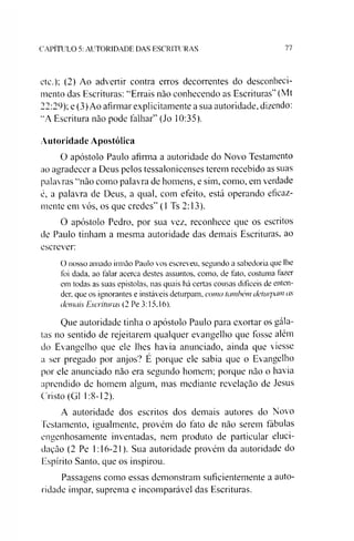 C A P IT U L O 5: A U T O R ID A D E D A S E S C R IT U R A S 77
etc.); (2) Ao advertir contra erros decorrentes do desconheci­
mento das Escrituras: “Errais não conhecendo as Escrituras” (Mt
22:29); e (3) Ao afirmar explicitamente a sua autoridade, dizendo:
“A Escritura não pode falhar” (Jo 10:35).
Autoridade Apostólica
O apóstolo Paulo afirma a autoridade do Novo Testamento
ao agradecer a Deus pelos tessalonicenses terem recebido as suas
palavras “não como palavra de homens, e sim, como, em verdade
é, a palavra de Deus, a qual, com efeito, está operando eficaz­
mente em vós, os que credes” (1 Ts 2:13).
O apóstolo Pedro, por sua vez, reconhece que os escritos
de Paulo tinham a mesma autoridade das demais Escrituras, ao
escrever:
O nosso amado irmão Paulo vos escreveu, segundo a sabedoria que lhe
foi dada, ao falar acerca destes assuntos, como, de fato, costuma fazer
em todas as suas epístolas, nas quais há certas cousas difíceis de enten­
der, que os ignorantes e instáveis deturpam, como tombem deturpam as
demais Escrituras (2 Pe 3:15.16).
Que autoridade tinha o apóstolo Paulo para exortar os gála-
tas no sentido de rejeitarem qualquer evangelho que fosse além
do Evangelho que ele lhes havia anunciado, ainda que viesse
a ser pregado por anjos? E porque ele sabia que o Evangelho
por ele anunciado não era segundo homem; porque não o havia
aprendido de homem algum, mas mediante revelação de Jesus
Cristo (G1 1:8-12).
A autoridade dos escritos dos demais autores do Novo
Testamento, igualmente, provém do fato de não serem fábulas
engenhosamente inventadas, nem produto de particular eluci­
dação (2 Pe 1:16-21). Sua autoridade provém da autoridade do
Espírito Santo, que os inspirou.
Passagens como essas demonstram suficientemente a auto­
ridade ímpar, suprema e incomparável das Escrituras.
 