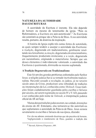 78 SOLA SCRIPTURA
NATUREZA DA AUTORIDADE
DAS ESCRITURAS
A autoridade da Escritura é inerente. Ela não depende
de homem ou mesmo do testemunho da igreja. “Para os
Reformadores, a Escritura era auto-autenticada”.5As Escrituras
são autoritativas porque são a Palavra de Deus. A sua autoridade
resulta, portanto, da doutrina da inspiração.
A história da Igreja expõe três outras fontes de autoridade,
as quais sempre tendem a usurpar a autoridade das Escrituras:
a tradição, degenerada em tradicionalismo, geralmente resul­
tando no clericalismo; a emoção, degenerada em emocionalismo,
frequentemente produzindo misticismo; e a razão, degenerada
em racionalismo, originando o materialismo. Sempre que um
desses elementos é indevidamente valorizado, a autoridade das
Escrituras é questionada, diminuída ou mesmo suplantada.
A Tradição Degenerada em Tradicionalismo
Este foi um dos grandes problemas enfrentados pelo Senhor
Jesus: a religião judaica havia se tornado incrivelmente tradicio­
nalista. Havendo cessado a revelação, os judeus, já no terceiro
século antes de Cristo, produziram uma infinidade de tradições
ou interpretações da Lei, conhecidas como Mishnah. Essas tradi­
ções foram cuidadosamente guardadas pelos escribas e fariseus
por séculos, até serem registradas no século 1V e V AD, passando
a ser conhecidas pelo nome de Tahnude, a interpretação judaica
oficial do AT até hoje.
Muitas dessas tradiçõesjudaicas eram. na verdade, distorções
do ensino do AT. Entretanto, elas tornaram-se tão autoritativas
que suplantaram a autoridade da Palavra de Deus. Jesus acusou
severamente os escribas e fariseus da sua época, dizendo:
Em vão me adoram, ensinando doutrinas que são preceitos de homens.
Negligenciando o mandamento de Deus, guardais a tradição dos
' Bavinck. ReformedDogmatic.s, 449.
 