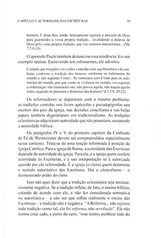 C A P IT U L O 5: A U T O R ID A D E D A S E S C R IT U R A S 79
homens. E disse-lhes. ainda: Jeitosamente rejeitais o preceito de Deus
para guardardes a vossa própria tradição... invalidando a palavra de
Deus pela vossa própria tradição, que vós mesmos transmitistes... (Mc
7:7-9.13).
O apóstolo Paulo também denunciou essa tendência. Eis um
exemplo apenas. Escrevendo aos colossenses, ele advertiu:
Cuidado que ninguém vos venha a enredar com sua filosofia e vãs suti­
lezas, conforme a tradição dos homens, conforme os rudimentos do
mundo e não segundo Cristo... Se morrestes com Cristo para os rudi­
mentos do mundo, por que, como se vivésseis no mundo, vos sujeitais
a ordenanças: não manuseies isto. não proves aquilo, não toques aquilo
outro, segundo os preceitos e doutrinas dos homens? (Cl 2:8. 20-22).
Os reformadores se depararam com o mesmo problema:
as tradições contidas nos livros apócrifos e pseudepígrafos nos
escritos dos pais da igreja, nas decisões conciliares e nas bulas
papais também degeneraram em tradicionalismo. As tradições
eclesiásticas adquiriram autoridade que não possuíam, usurpando
a autoridade bíblica.
Os parágrafos IV e V do primeiro capítulo da Confissão
dc Fé de Westminster devem ser compreendidos especialmente
nesse contexto. Trata-se de uma reação reformada à posição da
Igreja Católica. Para a igreja de Roma, a autoridade das Escrituras
depende da autoridade da igreja. Para ela, é a igreja quem confere
autoridade às Escrituras, e a sua interpretação só é autorizada
quando por ela referendada. E a igreja (o clero) quem determina
o sentido autoritativo das Escrituras. Daí o clericalismo - o
desmesurado poder do clero.
Isso não quer dizer que a tradição eclesiástica seja necessa­
riamente negativa. Se a tradição reflete, de fato, o ensino bíblico,
estando de acordo com ele, e não for considerada normativa
ou autoritativa - a não ser que reflita realmente o ensino das
Escrituras - a tradição não é negativa. “A Reforma... não rejeitou
toda tradição como tal; ela foi reforma, não revolução". Ela não
tentou criar tudo, a partir do zero, “mas tentou purificar tudo do
 