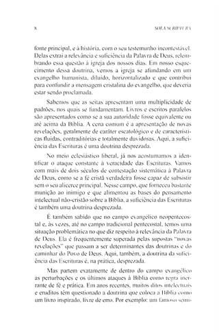 8 soia scRirn m
fonte principal, e à história, com o seu testemunho incontestável.
Delas extrai a relevância e suficiência da Palavra de Deus, relem­
brando essa questão à igreja dos nossos dias. Em nosso esque­
cimento dessa doutrina, vemos a igreja se afundando em um
evangelho humanista, diluído, horizontalizado e que contribui
para confundir a mensagem cristalina do evangelho, que deveria
estar sendo proclamada.
Sabemos que as seitas apresentam uma multiplicidade de
padrões, nos quais se fundamentam. Livros e escritos paralelos
são apresentados como se a sua autoridade fosse equivalente ou
até acima da Bíblia. A cena comum é a apresentação de novas
revelações, geralmente de caráter escatológico e de característi­
cas fluidas, contraditórias e totalmente duvidosas. Aqui, a sufici­
ência das Escrituras é uma doutrina desprezada.
No meio eclesiástico liberal, já nos acostumamos a iden­
tificar o ataque constante à veracidade das Escrituras. Vamos
com mais de dois séculos de contestação sistemática à Palavra
de Deus, como se a fé cristã verdadeira fosse capaz de subsistir
sem o seu alicerce principal. Nesse campo, que forneceu bastante
munição ao inimigo e que alimentou as bases do pensamento
intelectual não-cristão sobre a Bíblia, a suficiência das Escrituras
é também uma doutrina desprezada.
E também sabido que no campo evangélico neopentecos-
tal e. às vezes, até no campo tradicional pentecostal, temos uma
situação problemática no que diz respeito à relevância da Palavra
de Deus. Ela é frequentemente superada pelas supostas “novas
revelações” que passam a ser determinantes das doutrinas e do
caminhar do Povo de Deus. Aqui, também, a doutrina da sufici­
ência das Escrituras é, na prática, desprezada.
Mas partem exatamente de dentro do campo evangélico
as perturbações e os últimos ataques à Bíblia como regra iner-
rante de fé e prática. Em anos recentes, muitos ditos intelectuais
e eruditos têm questionado a doutrina que coloca a Bíblia como
um livro inspirado, livre de erro. Por exemplo: um famoso semi-
 