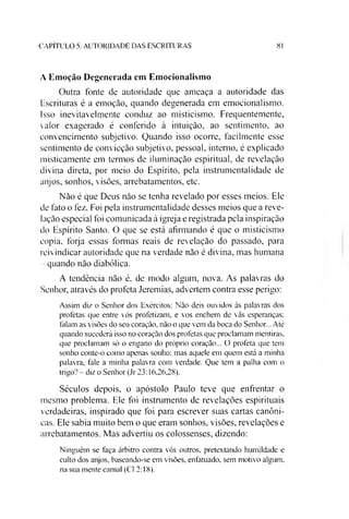 C A P IT U L O 5: A U T O R ID A D E D A S E S C R IT U R A S 81
A Emoção Degenerada em Emocionalismo
Outra fonte de autoridade que ameaça a autoridade das
Escrituras é a emoção, quando degenerada em emocionalismo.
Isso inevitavelmente conduz ao misticismo. Frequentemente,
valor exagerado é conferido à intuição, ao sentimento, ao
convencimento subjetivo. Quando isso ocorre, facilmente esse
sentimento de convicção subjetivo, pessoal, interno, é explicado
misticamente em termos de iluminação espiritual, de revelação
divina direta, por meio do Espírito, pela instrumentalidade de
anjos, sonhos, visões, arrebatamentos, etc.
Não é que Deus não se tenha revelado por esses meios. Ele
de fato o fez. Foi pela instrumentalidade desses meios que a reve­
lação especial foi comunicada à igreja e registrada pela inspiração
do Espírito Santo. O que se está afirmando é que o misticismo
copia, forja essas formas reais de revelação do passado, para
reivindicar autoridade que na verdade não é divina, mas humana
- quando não diabólica.
A tendência não é, de modo algum, nova. As palavras do
Senhor, através do profeta Jeremias, advertem contra esse perigo:
Assim diz o Senhor dos Exércitos: Não deis ouvidos às palavras dos
profetas que entre vós profetizam, e vos enchem de vãs esperanças:
falam as visões do seu coração, não o que vem da boca do Senhor... Até
quando sucederá isso no coração dos profetas que proclamam mentiras,
que proclamam só o engano do próprio coração... O profeta que tem
sonho conte-o como apenas sonho: mas aquele em quem está a minha
palavra, fale a minha palavra com verdade. Que tem a palha com o
trigo? - diz o Senhor (Jr 23:16,26,28).
Séculos depois, o apóstolo Paulo teve que enfrentar o
mesmo problema. Ele foi instrumento de revelações espirituais
verdadeiras, inspirado que foi para escrever suas cartas canôni­
cas. Ele sabia muito bem o que eram sonhos, visões, revelações e
arrebatamentos. Mas advertiu os colossenses, dizendo:
Ninguém se faça árbitro contra vós outros, pretextando humildade e
culto dos anjos, baseando-se em visões, enfatuado, sem motivo algum,
na sua mente carnal (Cl 2:18).
 