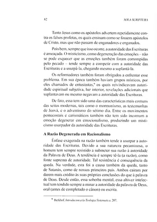 82 SOIA SCRIPTURA
Tanto Jesus como os apóstolos advertem repetidamente con­
tra os falsos profetas, os quais ensinam como se fossem apóstolos
de Cristo, mas que não passam de enganadores e enganados.
Pois bem. sempre que isso ocorre, a autoridade das Escrituras
é ameaçada. O misticismo, como degeneraçào das emoções - não
se pode esquecer que as emoções também foram corrompidas
pelo pecado - tende sempre a competir com a autoridade das
Escrituras e a usurpá-la, chegando mesmo a suplantá-la.
Os reformadores também foram obrigados a enfrentar esse
problema. Em sua época também haviam grupos místicos, por
eles chamados de entusiastas,9 os quais reivindicavam autori­
dade espiritual subjetiva, luz interior, revelações adicionais que
suplantavam ou mesmo negavam a autoridade das Escrituras.
De fato, essa tem sido uma das características mais comuns
das seitas modernas, tais como o mormonismo, as testemunhas
de Jeová, e o adventismo do sétimo dia. Entre os movimentos
pentecostais e carismáticos também não tem sido incomum a
emoção degenerar em emocionalismo, produzindo um misti­
cismo usurpador da autoridade das Escrituras.
A Razão Degenerada em Racionalismo
Ênfase exagerada na razão também tende a usurpar a auto­
ridade das Escrituras. Devido a sua natureza pecaminosa, o
homem tem sempre resistido a submeter sua razão à autoridade
da Palavra de Deus. A tendência é sempre tê-la (a razão), como
fonte suprema de autoridade. Tal resistência é consequência da
queda. Na verdade, esta foi a causa também da queda, tanto
de Satanás, como de nossos primeiros pais. Ambos caíram por
darem mais crédito às suas próprias conclusões do que à palavra
de Deus. Desde então, essa soberba mental, essa altivez intelec­
tual tem tendido sempre a minar a autoridade da palavra de Deus,
oral (antes de completado o cânon) ou escrita.
9 Bcrkhof. Intmchicion a Ia Teologia Sistemática, 207.
 