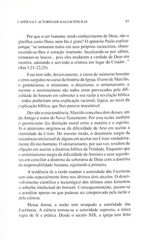 C A P ÍT U L O 5: A U T O R ID A D E D A S E S C R IT U R A S 83
Por que o ser humano, tendo conhecimento de Deus, não o
glorifica como Deus. nem lhe é grato? O apóstolo Paulo explica:
porque “se tornaram nulos em seus próprios raciocínios, obscu-
recendo-se-lhes o coração insensato. Inculcando-se por sábios,
tornaram-se loucos... pois eles mudaram a verdade de Deus em
mentira, adorando e servindo a criatura em lugar do Criador...”
(Rm 1:21-22,25).
Essa tem sido, decisivamente, a causa de inúmeras heresias
e erros surgidos no curso da história da Igreja. O erro de Marcião,
o gnosticismo, o arianismo, o docetismo, o unitarianismo, e
mesmo o arminianismo são todos erros provocados pela difi­
culdade do homem em submeter a sua razão à revelação bíblica
- todos preferiram uma explicação racional, lógica, ao invés da
explicação bíblica, que lhes parecia inaceitável.
Devido a essa tendência, Marcião concebeu dois deuses, um
do Antigo e outro do Novo Testamento. Por essa razão, também
o gnosticismo fez distinção moral entre a matéria e o espírito.
Já o arianismo originou-se da dificuldade de Ario em aceitar a
eternidade de Cristo. Do mesmo modo, o docetismo surgiu da
resistência intelectual de alguns em aceitar um Cristo verdadeira­
mente divino-humano. O unitarianismo, por sua vez. resultou da
objeção em aceitar a doutrina bíblica da Trindade. Enquanto que
o arminianismo surgiu da dificuldade de Armínio e seus seguido­
res em conciliar a doutrina da soberania de Deus com a doutrina
da responsabilidade humana, rejeitando a primeira.
A tendência de a razão usurpar a autoridade das Escrituras
tem sido especialmente forte nos últimos dois séculos. O desen­
volvimento científico e tecnológico dos últimos anos fomentou
a soberba intelectual do homem. Consequentemente, passou-se
a acreditar apenas no que pudesse ser comprovado pela razão e
pela ciência.
Dessa forma, a razão tem usurpado a autoridade das
Escrituras. A ciência tornou-se a autoridade suprema, a única
regra de fé e prática. Desde o século XIX, a igreja tem leito
 