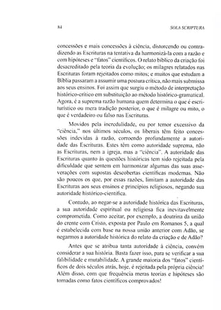 84 SOLA SCRIPTURA
concessões e mais concessões à ciência, distorcendo ou contra­
dizendo as Escrituras na tentativa da harmonizá-la com a razão e
com hipóteses e “fatos” científicos. O relato bíblico da criação foi
desacreditado pela teoria da evolução; os milagres relatados nas
Escrituras foram rejeitados como mitos; e muitos que estudam a
Bíblia passaram a assumir uma postura crítica, não mais submissa
aos seus ensinos. Foi assim que surgiu o método de interpretação
histórico-crítico em substituição ao método histórico-gramatical.
Agora, é a suprema razão humana quem determina o que é escri-
turístico ou mera tradição posterior, o que é milagre ou mito, o
que é verdadeiro ou falso nas Escrituras.
Movidos pela incredulidade, ou por temor excessivo da
“ciência,” nos últimos séculos, os liberais têm feito conces­
sões indevidas à razão, corroendo profundamente a autori­
dade das Escrituras. Estes têm como autoridade suprema, não
as Escrituras, nem a igreja, mas a “ciência”. A autoridade das
Escrituras quanto às questões históricas tem sido rejeitada pela
dificuldade que sentem em harmonizar algumas das suas asse-
verações com supostas descobertas científicas modernas. Não
são poucos os que, por essas razões, limitam a autoridade das
Escrituras aos seus ensinos e princípios religiosos, negando sua
autoridade histórico-científica.
Contudo, ao negar-se a autoridade histórica das Escrituras,
a sua autoridade espiritual ou religiosa fica inevitavelmente
comprometida. Como aceitar, por exemplo, a doutrina da união
do crente com Cristo, exposta por Paulo em Romanos 5, a qual
é estabelecida com base na nossa união anterior com Adão, se
negarmos a autoridade histórica do relato da criação e de Adão?
Antes que se atribua tanta autoridade à ciência, convém
considerar a sua história. Basta fazer isso, para se verificar a sua
falibilidade e mutabilidade. A grande maioria dos “fatos” cientí­
ficos de dois séculos atrás, hoje, é rejeitada pela própria ciência!
Além disso, com que frequência meras teorias e hipóteses são
tomadas como fatos científicos comprovados!
 