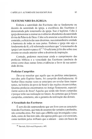 C A P ÍT U L O 5: A U T O R ID A D E D A S E S C R IT U R A S 85
TESTEMUNHO DA IGREJA
Embora a autoridade das Escrituras não se fundamente ou
decorra da autoridade da igreja, a excelência das Escrituras é
demonstrada pelo testemunho da igreja. Isso é legítimo. Cabe à
igreja demonstrar e ensinar as evidências abundantes da autoridade
divina da Palavra de Deus. Cabe a ela anunciar a excelência do seu
conteúdo, a eficácia das suas doutrinas, sua extraordinária unidade
e harmonia de todas as suas partes. Embora a igreja não seja o
fundamento da fé, a fé reformada reconhece que “o testemunho da
igreja é um incentivo para a fé”.10O suficientejá foi dito sobre esse
assunto no estudo anterior sobre a doutrina da inspiração.
Contudo, podemos mencionar ainda o cumprimento das
profecias bíblicas e a veracidade das Escrituras (ausência de
erros) como duas outras fortes evidências a favor da sua autori­
dade divina.
Profecias Cumpridas
Deve-se ressaltar que aquilo que os profetas anteciparam,
movidos pelo Espírito Santo, foi cumprido detalhadamente. O
Senhor Deus muitas vezes se antecipou em revelar fatos impor­
tantes, na história do povo de Israel e das nações circunvizinhas.
Quantas profecias encontramos no Antigo Testamento, especial­
mente acerca de Jesus! Aquelas que ainda não foram cumpridas
é porque terão sua realização no futuro. As centenas que já foram
cumpridas, entretanto, são a garantia da realização das demais.
A Veracidade das Escrituras
É sem dúvida suipreendente que um livro com as caracterís­
ticas das Escrituras, que trata de assuntos tão variados e profundos,
não contenha erros. Por mais que a Bíblia seja investigada e estu­
dada, como de fato tem sido, não apenas pelos que a reverenciam,
como também pelos milhares que a odeiam - estes em busca de
10 Bavinck. RefonnedDogmatics, 449.
 