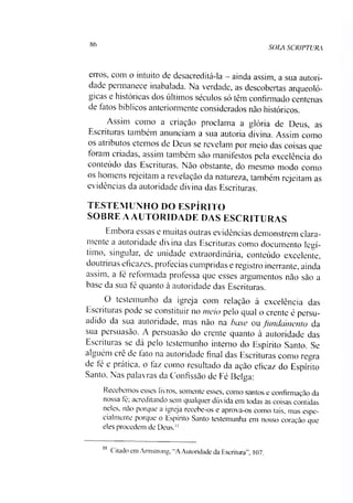86
SOLA SCRIPTURA
erros, com o intuito de desacreditá-la —ainda assim, a sua autori­
dade permanece inabalada. Na verdade, as descobertas arcjueoló-
gicas e históricas dos últimos séculos só têm confirmado centenas
de fatos bíblicos anteriormente considerados não históricos.
Assim como a criação proclama a glória de Deus, as
Esciituias também anunciam a sua autoria divina. Assim como
os atributos eternos de Deus se revelam por meio das coisas que
foiam ci íadas, assim também são manifestos pela excelência do
conteúdo das Escrituras. Não obstante, do mesmo modo como
os homens iejeitam a revelação da natureza, também rejeitam as
evidências da autoridade divina das Escrituras.
TESTEMUNHO DO ESPÍRITO
SOBRE A AUTORIDADE DAS ESCRITURAS
Embora essas e muitas outras evidências demonstrem clara­
mente a autoridade divina das Escrituras como documento legí­
timo, singular, de unidade extraordinária, conteúdo excelente,
doutiinas eficazes, profecias cumpridas e registro inerrante, ainda
assim, a fé reformada professa que esses argumentos não são a
base da sua fé quanto à autoridade das Escrituras.
O testemunho da igreja com relação à excelência das
Escrituras pode se constituir no meio pelo qual o crente é persu­
adido da sua autoridade, mas não na base ou fundamento da
sua persuasão. A persuasão do crente quanto à autoridade das
Escrituras se dá pelo testemunho interno do Espírito Santo. Se
alguém crê de lato na autoridade final das Escrituras como regra
de fé e prática, o faz como resultado da ação eficaz do Espírito
Santo. Nas palavras da Confissão de Fé Belga:
Recebemos esses livros, somente esses, como santos e confirmação da
nossa fé, acreditando sem qualquer dúvida em todas as coisas contidas
neles, não porque a igreja recebe-os e aprova-os como tais, mas espe­
cialmente porque o Espírito Santo testemunha em nosso coração que
eles procedem de Deus."11
11 Citado em Armstrong, "A Autoridade da Escritura”, 107.
 