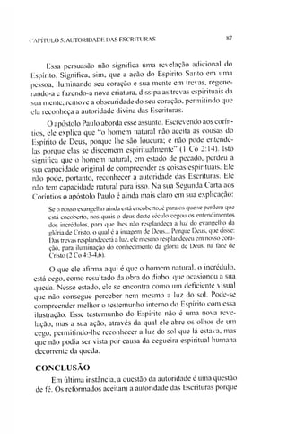 ( A P ÍT U L O 5: A U T O R ID A D E D A S E S C R IT U R A S 87
Essa persuasão não significa uma revelação adicional do
Espírito. Significa, sim, que a ação do Espírito Santo em uma
pessoa, iluminando seu coração e sua mente em trevas, regene-
rando-a e fazendo-a nova criatura, dissipa as trevas espirituais da
sua mente, remove a obscuridade do seu coração, permitindo que
ela reconheça a autoridade divina das Escrituras.
O apóstolo Paulo aborda esse assunto. Escrevendo aos corín-
tios, ele explica que “o homem natural não aceita as cousas do
Espírito de Deus, porque lhe são loucura; e não pode entendê-
las porque elas se discernem espiritualmente” (1 Co 2:14). Isto
significa que o homem natural, em estado de pecado, perdeu a
sua capacidade original de compreender as coisas espirituais. Ele
não pode, portanto, reconhecer a autoridade das Escrituras. Ele
não tem capacidade natural para isso. Na sua Segunda Carta aos
Coríntios o apóstolo Paulo é ainda mais claro em sua explicação:
Se o nosso evangelho ainda está encoberto, é para os que se perdem que
está encoberto, nos quais o deus deste século cegou os entendimentos
dos incrédulos, para que lhes não resplandeça a luz do evangelho da
glória de Cristo, o qual é a imagem de Deus... Porque Deus. que disse:
Das trevas resplandecerá a luz. ele mesmo resplandeceu em nosso cora­
ção, para iluminação do conhecimento da glória de Deus, na lace de
Cristo (2 Co 4:3-4,6).
O que ele afirma aqui é que o homem natural, o incrédulo,
está cego, como resultado da obra do diabo, que ocasionou a sua
queda. Nesse estado, ele se encontra como um deficiente visual
que não consegue perceber nem mesmo a luz do sol. Pode-se
compreender melhor o testemunho interno do Espíiito com essa
ilustração. Esse testemunho do Espírito não é uma nova reve­
lação, mas a sua ação, através da qual ele abre os olhos de um
cego, permitindo-lhe reconhecer a luz do sol que lá estava, mas
que não podia ser vista por causa da cegueira espiritual humana
decorrente da queda.
CONCLUSÃO
Em última instância, a questão da autoridade é uma questão
de fé. Os reformados aceitam a autoridade das Escrituras porque
 