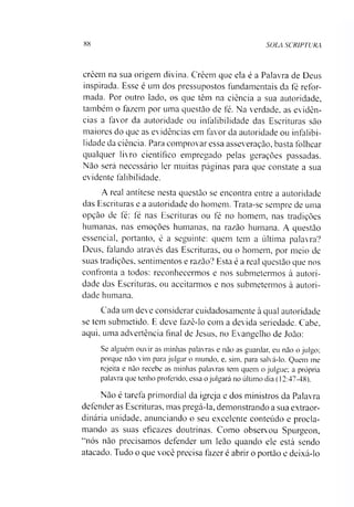 88 SOLA SCRIPTURA
creem na sua origem divina. Creem que ela é a Palavra de Deus
inspirada. Esse é um dos pressupostos fundamentais da fé refor­
mada. Por outro lado, os que têm na ciência a sua autoridade,
também o fazem por uma questão de fé. Na verdade, as evidên­
cias a favor da autoridade ou infalibilidade das Escrituras são
maiores do que as evidências em favor da autoridade ou infalibi­
lidade da ciência. Para comprovar essa asseveração, basta folhear
qualquer livro científico empregado pelas gerações passadas.
Não será necessário ler muitas páginas para que constate a sua
evidente falibilidade.
A real antítese nesta questão se encontra entre a autoridade
das Escrituras e a autoridade do homem. Trata-se sempre de uma
opção de fé: fé nas Escrituras ou fé no homem, nas tradições
humanas, nas emoções humanas, na razão humana. A questão
essencial, portanto, é a seguinte: quem tem a última palavra?
Deus, falando através das Escrituras, ou o homem, por meio de
suas tradições, sentimentos e razão? Esta é a real questão que nos
confronta a todos: reconhecermos e nos submetermos à autori­
dade das Escrituras, ou aceitarmos e nos submetermos à autori­
dade humana.
Cada um deve considerar cuidadosamente à qual autoridade
se tem submetido. E deve fazê-lo com a devida seriedade. Cabe,
aqui. uma advertência final de Jesus, no Evangelho de João:
Se alguém ouvir as minhas palavras e não as guardar, eu não o julgo;
porque não vim para julgar o mundo, e, sim. para salvá-lo. Quem me
rejeita e não recebe as minhas palavras tem quem o julgue; a própria
palavra que tenho proferido, essa o julgará no último dia (12:47-48).
Não é tarefa primordial da igreja e dos ministros da Palavra
defender as Escrituras, mas pregá-la, demonstrando a sua extraor­
dinária unidade, anunciando o seu excelente conteúdo e procla­
mando as suas eficazes doutrinas. Como observou Spurgeon,
"nós não precisamos defender um leão quando ele está sendo
atacado. Tudo o que você precisa fazer é abrir o portão e deixá-lo
 