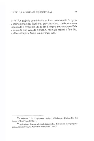 ( A P ÍT U L O 5: A U T O R ID A D E D A S E S C R IT U R A S 89
livre”.*12A essência do ministério da Palavra e da tareia da igreja
é abrir o portão das Escrituras, proclamando-a, confiados na sua
autoridade e crendo no seu poder. Compete-nos compreendê-la
e ensiná-la com verdade e graça. O resto, ela mesma o fará. Ou,
melhor, o Espírito Santo fará por meio dela.1'
12 Citado em D. M. Lloyd-Jones, Authority (Edinburgh e Carlisle, PA: The
Banner of'Truth Trust, 1984), 41.
12 Mais sobre a doutrina reformada da autoridade da Escritura, na língua portu­
guesa, em Armstrong, “A Autoridade da Escritura". 89-127.
 