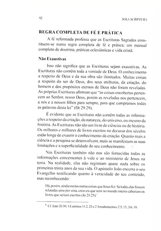92
SOLA SCRIPTURA
REGRA COMPLETA DE FÉ E PRÁTICA
A fé reformada professa que as Escrituras Sagradas cons­
tituem-se numa regra completa de fé e prática; um manual
completo de doutrina, práticas eclesiásticas e vida cristã.
Não Exaustivas
Isso não significa que as Escrituras sejam exaustivas. As
Escrituras não contem toda a vontade de Deus. O conhecimento
a itspeito de Deus e da sua obra são ilimitados. Muitas coisas
a respeito do ser de Deus, dos seus atributos, da criação, do
homem e dos propósitos eternos de Deus não foram reveladas.
As próprias Escrituras afirmam que “as coisas encobertas perten­
cem ao Senhor, nosso Deus, porém as reveladas nos pertencem,
a nós e a nossos filhos para sempre, para que cumpramos todas
as palavras desta lei" (Dt 29:29).
E evidente que as Escrituras não contêm todas as informa­
ções a respeito da criação, da natureza, do universo, ou mesmo da
história. As Escrituras não são um livro de ciências ou de história.
Os milhares e milhares de livros escritos no decurso dos séculos
estão longe de exaurir o conhecimento da criação. Quanto mais a
ciência e a pesquisa se desenvolvem, mais se manifestam as suas
limitações e a superficialidade do seu conhecimento.
Nas Escrituras também não nos são fornecidas todas as
informações concernentes à vida e ao ministério de Jesus na
terra. Na realidade, elas não registram quase nada sobre os
primeiros tiinta anos da sua vida. O apóstolo João encerra o seu
Evangelho testificando quanto á veracidade do seu conteúdo,
mas reconhecendo:
Há, porém, ainda muitas outras coisas que Jesus tez. Se todas elas fossem
relatadas uma por uma. creio eu que nem no mundo inteiro caberíam os
livros que seriam escritos (Jo 21:25)93
3 Cf. João 20:30; 1Corintios 11:2, 23 e 2 Tessalonicenses 2:5, 15; 3:6, 10.
 