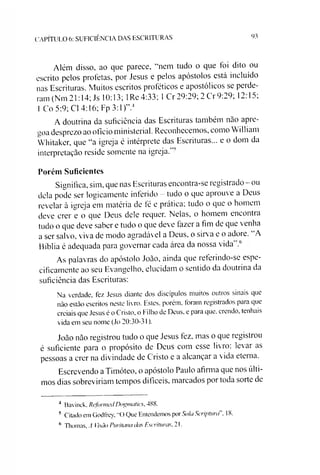 Além disso, ao que parece, “nem tudo o que foi dito ou
escrito pelos profetas, por Jesus e pelos apóstolos está incluído
nas Escrituras. Muitos escritos proféticos e apostólicos se perde­
ram (Nm 21:14; Js 10:13; 1Re 4:33; 1Cr 29:29; 2 Cr 9:29; 12:15;
1Co 5:9; Cl 4:16; Fp 3:1)”.456
A doutrina da suficiência das Escrituras também nào apre-
aoa desprezo ao oficio ministerial. Reconhecemos, como William
Whitakcr, que “a igreja é intérprete das Escrituras... e o dom da
interpretação reside somente na igreja.'"''
Porém Suficientes
Significa, sim, que nas Escrituras encontra-se registrado - ou
dela pode ser logicamente inferido - tudo o que aprouve a Deus
revelar à igreja em matéria de té e prática; tudo o que o homem
deve crer e o que Deus dele requer. Nelas, o homem encontia
tudo o que deve saber e tudo o que deve fazer a fim de que venha
a ser salvo, viva de modo agradável a Deus, o sirva e o adore. A
Bíblia é adequada para governar cada área da nossa vida 3
As palavras do apóstolo João, ainda que referindo-se espe­
cificamente ao seu Evangelho, elucidam o sentido da doutrina da
suficiência das Escrituras:
Na verdade, fez Jesus diante dos discípulos muitos outros sinais que
não estão escritos neste livro. Estes, porém, foram registrados para que
creiais que Jesus é o Cristo, o f ilho de Deus, e para que. crendo, tenhais
vida em seu nome (Jo 20:30-31).
João não registrou tudo o que Jesus fez. mas o que registrou
é suficiente para o propósito de Deus com esse livro: levar as
pessoas a crer na divindade de Cristo e a alcançar a vida eterna.
Escrevendo a Timóteo, o apóstolo Paulo afirma que nos últi­
mos dias sobreviríam tempos difíceis, marcados por toda sorte de
C A P ÍT U L O 6: S U F IC IÊ N C IA D A S E S C R IT U R A S 93
4 Bavinck. RcJonncJ Dogmatics, 488.
5 Citado em Godfrey. “O Que Entendemos por Sola Scriptura”, 18.
6 Thomas, A Visão Puritana das Escrituras. 21.
 