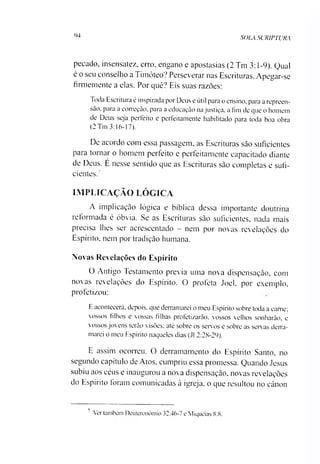 94
SOLA SCRIPTURA
pecado, insensatez, erro, engano e apostasias (2 Tm 3:1-9). Qual
é o seu conselho a Timóteo? Perseverar nas Escrituras. Apegar-se
firmemente a elas. Por quê? Eis suas razoes:
Toda Escritura é inspirada por Deus e útil para o ensino, para a repreen­
são. para a correção, para a educação na justiça, a ími de que o homem
de Deus seja perfeito e perfeitamente habilitado para toda boa obra
(2 Tm 3:16-17).
De acordo com essa passagem, as Escrituras sào suficientes
para tornar o homem perfeito e perfeitamente capacitado diante
de Deus. E nesse sentido que as Escrituras sào completas e sufi­
cientes?
IMPLICAÇÃO LÓGICA
A implicação lógica e bíblica dessa importante doutrina
reformada é óbvia. Se as Escrituras sào suficientes, nada mais
precisa lhes ser acrescentado - nem por novas revelações do
Espírito, nem por tradição humana.
Novas Revelações do Espírito
O Antigo Testamento previa uma nova dispensaçào, com
novas revelações do Espírito. O profeta Joel, por exemplo,
profetizou:
E acontecerá, depois, que derramarei o meu Espírito sobre toda a carne;
vossos filhos e vossas filhas profetizarão, vossos velhos sonharão, e
vossos jovens terão visões; até sobre os servos e sobre as servas derra­
marei o meu Espírito naqueles dias (J1 2:28-29).
E assim ocorreu. O derramamento do Espírito Santo, no
segundo capítulo de Atos, cumpriu essa promessa. Quando Jesus
subiu aos céus e inaugurou a nova dispensaçào, novas revelações
do Espírito foram comunicadas à igreja, o que resultou no cânon7
7 Ver também Deutcronômio 32:46-7 e Miquéias 8:8.
 