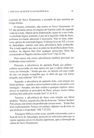 C A P ÍT U L O 6: S U F IC IÊ N C IA D A S E S C R IT U R A S 95
inspirado do Novo Testamento, a exemplo do que oeorrera na
antiga aliança.
O mesmo, entretanto, não ocorre no Novo Testamento. O
NT não promete outras revelações do Espírito antes da segunda
vinda de Cristo. Depois desta dispensação, segue-se a sua vinda.
A conclusão lógica, portanto, é que até a segunda vinda de Jesus,
nenhuma revelação adicional é necessária. Não se trata, entre­
tanto, apenas de conclusão lógica. O último livro do NT, o Livro
de Apocalipse, conclui com uma advertência bem conhecida:
"Eu. a todo aquele que ouve as palavras da profecia deste livro,
testifico: Se alguém lhes fizer qualquer acréscimo, Deus lhe
acrescentará os flagelos escritos neste livro'’(Ap 22:18).
Pelo menos três outras advertências também precisam ser
lembradas nesse contexto:
Primeiro, a advertência do apóstolo Paulo aos gálatas -
embora escrevendo em uma época em que o cânon ainda esti­
vesse em formação: “Ainda que nós, ou mesmo um anjo vindo
do céu vos pregue evangelho que vá além do que vos temos
pregado, seja anátema” (G1 1:8).
Segundo, a advertência do apóstolo João, com relação aos
falsos profetas - quando o cânon também ainda se encontrava em
formação: “Amados, não deis crédito a qualquer espírito; antes,
provai os espíritos se procedem de Deus, porque muitos talsos
profetas têm saído pelo inundo fora” (1 Jo 4:1).
Terceiro, a advertência de Jesus com relação aos talsos
profetas: “Muitos, naquele dia. hão de dizer-me: ‘Senhor, Senhor!
Porventura, não temos nós profetizado em teu nome...' Então lhes
direi explicitamente: Nunca vos conheci. Apartai-vos de mim, os
que praticais a iniquidade” (Mt 7:22-23).
Passagens bíblicas como essas, quando relacionadas com o
final do livro de Apocalipse, parecem ser suficientes para que se
rejeite supostas novas revelações espirituais, após a formação do
cânon do Novo Testamento.
 