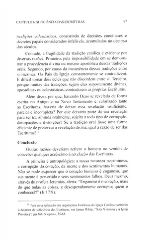 CAPÍTULO 6: SUFICIÊNCIA DAS ESCRITURAS 97
tradições eclesiásticas, consistindo de decisões conciliares e
decretos papais considerados infalíveis, acumulados no decurso
dos séculos.
Contudo, a fragilidade da tradição católica é evidente por
diversas ra/.ões. Primeiro, pela impossibilidade em se demons­
trar a procedência divina ou mesmo apostólica dessas tradições
orais. Segundo, por causa da incoerência dessas tradições entre
si mesmas. Os Pais da Igreja constantemente se contradizem.
É difícil tomar dois deles que não discordem entre si. Terceiro,
porque muitas das tradições, sejam elas supostamente divinas,
apostólicas ou eclesiásticas, contradizem as próprias Escrituras.
Além disso, por que, havendo Deus se revelado de forma
escrita no Antigo e no Novo Testamento e valorizado tanto
as Escrituras, haveria de deixar essa revelação insuficiente,
parcial e incompleta? Por que deixaria parte da sua revelação
para ser transmitida oralmente, sujeita a todo tipo de corrupção,
deturpações e distorções? Se a tradição oral fosse uma forma
eficiente de preservar a revelação divina, qual a razão de ser das
Escrituras?"
Conclusão
Outras razões deveríam refrear o homem no sentido de
conceber qualquer acréscimo à revelação das Escrituras.
A primeira é antropológica: a nossa natureza pecaminosa,
a corrupção do coração, da mente e dos sentimentos humanos.
Não se pode esquecer que o coração humano é enganoso, que
sua mente é pervertida e seus sentimentos falhos. Deus mesmo,
através do profeta Jeremias, alerta: “Enganoso é o coração, mais
do que todas as coisas, e desesperadamente corrupto; quem o
conhecerá?” (Jr 17:9).11
11 Para uma refutação dos argumentos históricos da Igreja Católica contrários
à doutrina da suficiência das Escrituras, ver James White, "Sola Scriptwa e a Igreja
Primitiva", em Sola Scriptura. 35-63.
 