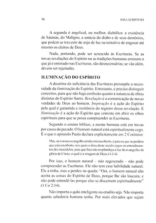 98 SOLA SCRIPTURA
A segunda é angelical, ou melhor, diabólica: a existência
de Satanás, do Maligno, a astúcia do diabo e de seus demônios,
que podem se travestir de anjo de luz na tentativa de enganar até
mesmo os eleitos de Deus.
Nada, portando, pode ser acrescido às Escrituras. Se as
novas revelações do Espírito ou as tradições humanas ensinam o
que já é ensinado nas Escrituras, sào desnecessárias; se vão além,
devem ser rejeitadas.
ILUMINAÇÃO DO ESPÍRITO
A doutrina da suficiência das Escrituras pressupõe a neces­
sidade da iluminação do Espírito. Entretanto, é preciso distinguir
conceitos, para que não haja confusão quanto à natureza de obras
distintas do Espírito Santo. Revelação é a comunicação de novas
verdades de Deus ao homem. Inspiração é a ação do Espírito
pela qual é garantida a inerrância do registro dessa revelação. E
Iluminação é a ação do Espírito que consiste em abrir os olhos
espirituais para que se possa compreender as Escrituras.
Segundo o ensino bíblico, a mente humana está em trevas
por causa do pecado. O homem natural está espiritualmente cego.
E o que o apóstolo Paulo declara explicitamente em 2 Coríntios:
Mas, se o nosso evangelho ainda está encoberto, é para os que se perdem
que está encoberto, nos quais o deus deste século cegou os entendimen­
tos dos incrédulos, para que lhes nào resplandeça a luz do evangelho da
glória de Cristo, o qual é a imagem de Deus (4:3-4)
Por isso, o homem natural - não regenerado - não pode
compreender as Escrituras. Ele não tem essa habilidade natural.
Ele a tinha, mas a perdeu na queda: “Ora, o homem natural não
aceita as coisas do Espírito de Deus, porque lhe são loucura; e
não pode entendê-las porque elas se discernem espiritualmente”
(1 Co 2:14).
Não importa o quão inteligente ou erudito seja. Não importa
quanta sabedoria humana tenha. Por mais elevados que sejam
 