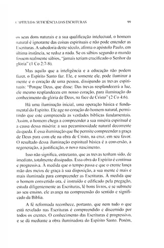 (. APÍTULO 6: SUFICIÊNCIA DAS ESCRITURAS 99
os seus dons naturais e a sua qualificação intelectual, o homem
natural é ignorante das coisas espirituais e não pode entender as
Escrituras. A sabedoria deste século, afirma o apóstolo Paulo, em
ultima instância, se reduz a nada. Se os sábios segundo o mundo
tossem realmente sábios, “jamais teriam crucificado o Senhor da
glória” (1 Co 2:7-8).
Mas aquilo que a inteligência e a educação não podem
fazer, o Espírito Santo faz. Ele, e somente ele. pode iluminar a
mente e o coração de uma pessoa, dissipando as trevas espiri­
tuais: “Porque Deus, que disse: Das trevas resplandecerá a luz,
cie mesmo resplandeceu em nosso coração, para iluminação do
conhecimento da glória de Deus, na face de Cristo” (2 Co 4:6).
Há uma iluminação inicial, uma operação básica e funda­
mental do Espírito. Ele age no coração do homem natural, permi­
tindo que este compreenda as verdades bíblicas fundamentais.
Assim, o homem chega a compreender a sua miséria espiritual e
a causa dessa miséria: a sua pecaminosidade natural decorrente
da queda. Éessa iluminação que lhe permite compreender a graça
de Deus para com ele na obra de Cristo, na cruz, em seu favor.
O resultado dessa iluminação espiritual básica é a conversão, a
regeneração, a justificação, o novo nascimento.
Isso não significa, entretanto, que as trevas tenham sido, de
imediato, totalmente dissipadas. Essa obra do Espírito é contínua
e progressiva. À medida que o tempo passa e que o crente lança
mão dos meios de graça à sua disposição, a sua mente é mais e
mais iluminada para compreender as Escrituras. A medida que
o homem convertido ora, é instruído e edificado pela pregação,
estuda diligentemente as Escrituras, lê bons livros, e se submete
ao seu ensino, ele avança na compreensão do sentido e signifi­
cado da Bíblia.
A fé reformada reconhece, portanto, que nem tudo o que
está revelado nas Escrituras é compreendido e discernido por
todos os crentes. O conhecimento das Escrituras é progressivo,
e se dá mediante a obra iluminadora do Espírito Santo. Porém,
 