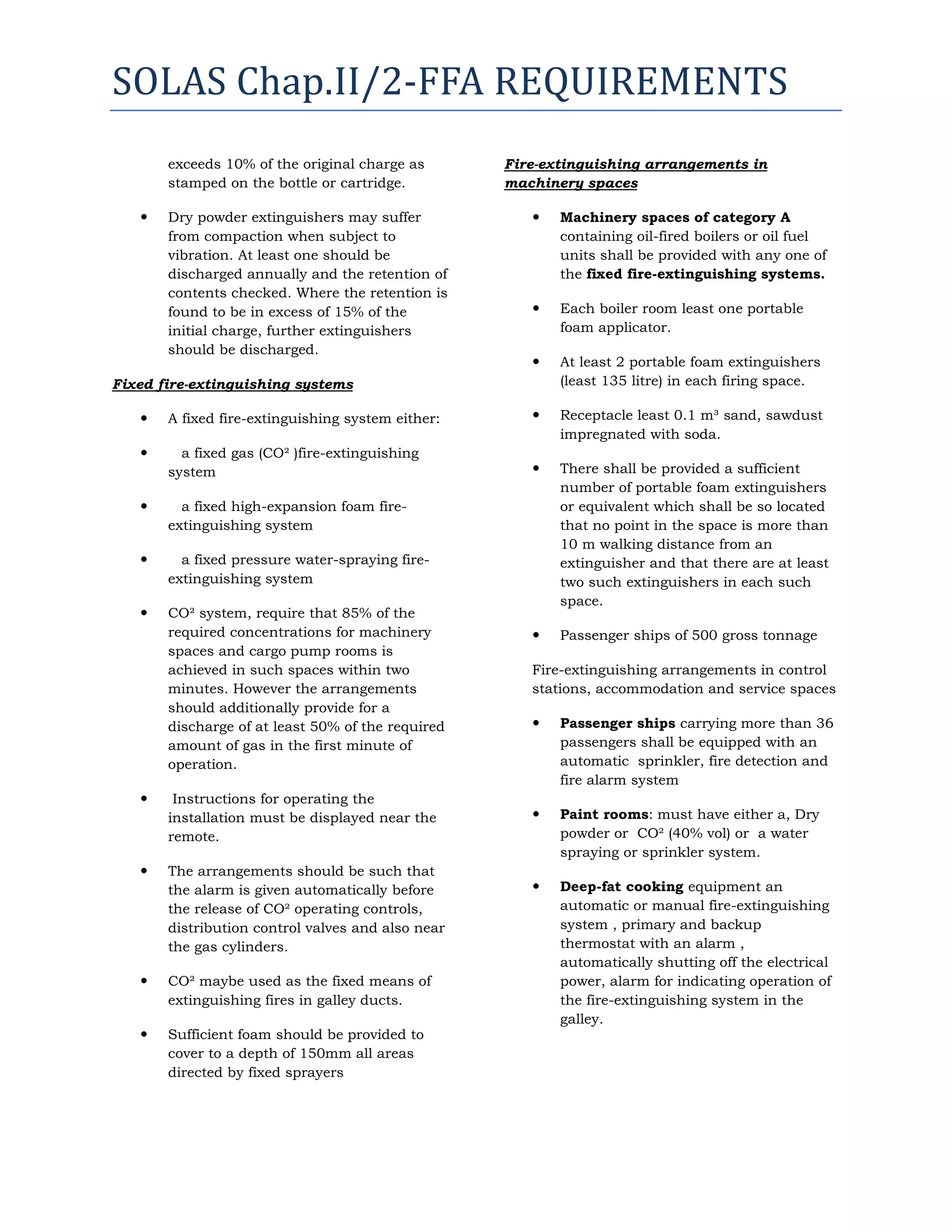 SOLAS Chap.II/2-FFA REQUIREMENTS
exceeds 10% of the original charge as
stamped on the bottle or cartridge.


Dry powder extinguishers may suffer
from compaction when subject to
vibration. At least one should be
discharged annually and the retention of
contents checked. Where the retention is
found to be in excess of 15% of the
initial charge, further extinguishers
should be discharged.

Fire-extinguishing arrangements in
machinery spaces


Machinery spaces of category A
containing oil-fired boilers or oil fuel
units shall be provided with any one of
the fixed fire-extinguishing systems.



Each boiler room least one portable
foam applicator.



At least 2 portable foam extinguishers
(least 135 litre) in each firing space.

Fixed fire-extinguishing systems


A fixed fire-extinguishing system either:



Receptacle least 0.1 m³ sand, sawdust
impregnated with soda.



a fixed gas (CO² )fire-extinguishing
system



There shall be provided a sufficient
number of portable foam extinguishers
or equivalent which shall be so located
that no point in the space is more than
10 m walking distance from an
extinguisher and that there are at least
two such extinguishers in each such
space.



Passenger ships of 500 gross tonnage



a fixed high-expansion foam fireextinguishing system



a fixed pressure water-spraying fireextinguishing system



CO² system, require that 85% of the
required concentrations for machinery
spaces and cargo pump rooms is
achieved in such spaces within two
minutes. However the arrangements
should additionally provide for a
discharge of at least 50% of the required
amount of gas in the first minute of
operation.





Instructions for operating the
installation must be displayed near the
remote.
The arrangements should be such that
the alarm is given automatically before
the release of CO² operating controls,
distribution control valves and also near
the gas cylinders.



CO² maybe used as the fixed means of
extinguishing fires in galley ducts.



Sufficient foam should be provided to
cover to a depth of 150mm all areas
directed by fixed sprayers

Fire-extinguishing arrangements in control
stations, accommodation and service spaces


Passenger ships carrying more than 36
passengers shall be equipped with an
automatic sprinkler, fire detection and
fire alarm system



Paint rooms: must have either a, Dry
powder or CO² (40% vol) or a water
spraying or sprinkler system.



Deep-fat cooking equipment an
automatic or manual fire-extinguishing
system , primary and backup
thermostat with an alarm ,
automatically shutting off the electrical
power, alarm for indicating operation of
the fire-extinguishing system in the
galley.

 