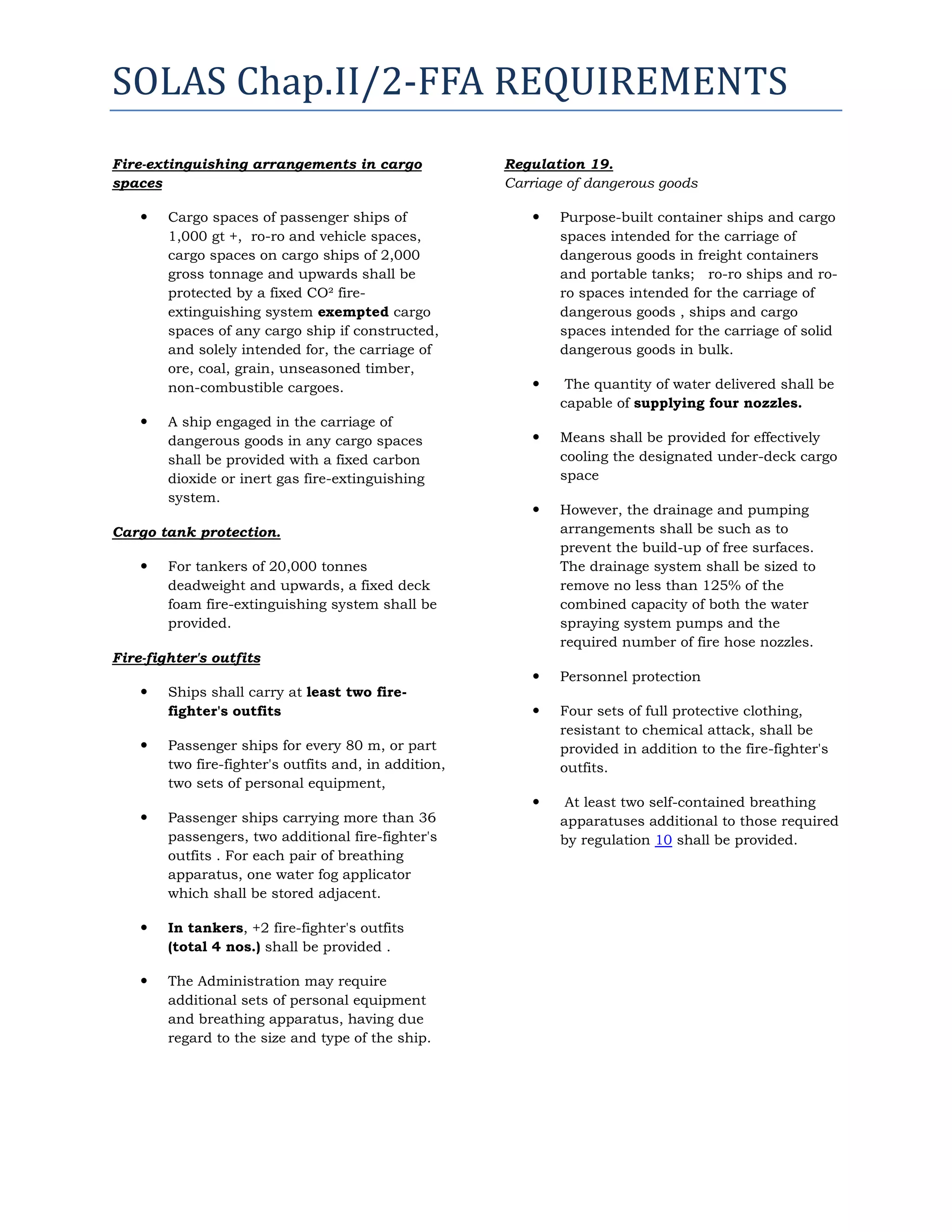 SOLAS Chap.II/2-FFA REQUIREMENTS
Fire-extinguishing arrangements in cargo
spaces




Cargo spaces of passenger ships of
1,000 gt +, ro-ro and vehicle spaces,
cargo spaces on cargo ships of 2,000
gross tonnage and upwards shall be
protected by a fixed CO² fireextinguishing system exempted cargo
spaces of any cargo ship if constructed,
and solely intended for, the carriage of
ore, coal, grain, unseasoned timber,
non-combustible cargoes.
A ship engaged in the carriage of
dangerous goods in any cargo spaces
shall be provided with a fixed carbon
dioxide or inert gas fire-extinguishing
system.

Regulation 19.
Carriage of dangerous goods


Purpose-built container ships and cargo
spaces intended for the carriage of
dangerous goods in freight containers
and portable tanks; ro-ro ships and roro spaces intended for the carriage of
dangerous goods , ships and cargo
spaces intended for the carriage of solid
dangerous goods in bulk.



The quantity of water delivered shall be
capable of supplying four nozzles.



Means shall be provided for effectively
cooling the designated under-deck cargo
space



However, the drainage and pumping
arrangements shall be such as to
prevent the build-up of free surfaces.
The drainage system shall be sized to
remove no less than 125% of the
combined capacity of both the water
spraying system pumps and the
required number of fire hose nozzles.



Personnel protection



Four sets of full protective clothing,
resistant to chemical attack, shall be
provided in addition to the fire-fighter's
outfits.



At least two self-contained breathing
apparatuses additional to those required
by regulation 10 shall be provided.

Cargo tank protection.


For tankers of 20,000 tonnes
deadweight and upwards, a fixed deck
foam fire-extinguishing system shall be
provided.

Fire-fighter's outfits


Ships shall carry at least two firefighter's outfits



Passenger ships for every 80 m, or part
two fire-fighter's outfits and, in addition,
two sets of personal equipment,



Passenger ships carrying more than 36
passengers, two additional fire-fighter's
outfits . For each pair of breathing
apparatus, one water fog applicator
which shall be stored adjacent.



In tankers, +2 fire-fighter's outfits
(total 4 nos.) shall be provided .



The Administration may require
additional sets of personal equipment
and breathing apparatus, having due
regard to the size and type of the ship.

 