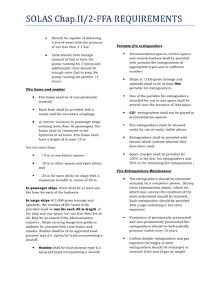 SOLAS Chap.II/2-FFA REQUIREMENTS
Should be capable of delivering
2 jets of water with the pressure
of not less than 2.1 bar
Tank should have enough
amount of fuel to have the
pump running for 3 hours and
additionally there should be
enough more fuel to keep the
pump running for another 15
hours.

Portable fire extinguishers


Accommodation spaces, service spaces
and control stations shall be provided
with portable fire extinguishers of
appropriate types and in sufficient
number.



Ships of 1,000 gross tonnage and
upwards shall carry at least five
portable fire extinguishers.



One of the portable fire extinguishers
intended for use in any space shall be
stowed near the entrance of that space.



CO² extinguishers shall not be placed in
accommodation spaces.



Fire extinguishers shall be situated
ready for use at easily visible places.



Extinguishers shall be provided with
devices which indicate whether they
have been used.



Spare charges shall be provided for
100% of the first ten extinguishers and
50% of the remaining fire extinguishers .

Fire hoses and nozzles


Fire hoses shall be of non-perishable
material.



Each hose shall be provided with a
nozzle and the necessary couplings.



in interior locations in passenger ships
carrying more than 36 passengers, fire
hoses shall be connected to the
hydrants at all times. Fire hoses shall
have a length of at least 10 m

but not more than:


15 m in machinery spaces;



20 m in other spaces and open decks;
and



25 m for open decks on ships with a
maximum breadth in excess of 30 m.

Fire Extinguishers Maintenance


The extinguishers should be examined
annually by a competent person. During
these examinations plastic collars etc.
which may conceal the condition of the
steel underneath should be removed.
Each extinguisher should be provided
with a sign indicating it has been
examined.



Containers of permanently pressurised
and non-permanently pressurised fire
extinguishers should be hydraulically
pressure tested every 10 years.



Carbon dioxide extinguishers and gas
expellent cartridges of other
extinguishers should be recharged or
renewed if the loss of gas by weight

In passenger ships, there shall be at least one
fire hose for each of the hydrants.
In cargo ships of 1,000 gross tonnage and
upwards, the number of fire hoses to be
provided shall be one for each 30 m length of
the ship and one spare, but not less than five in
all. May be increased if the administration
requires , Ships carrying dangerous goods in
addition be provided with three hoses and
nozzles. Nozzles shall be of an approved dualpurpose type (i.e. spray/jet type) incorporating a
shutoff.


Nozzles shall be dual-purpose type (i.e.
spray/jet type) incorporating a shutoff.

 