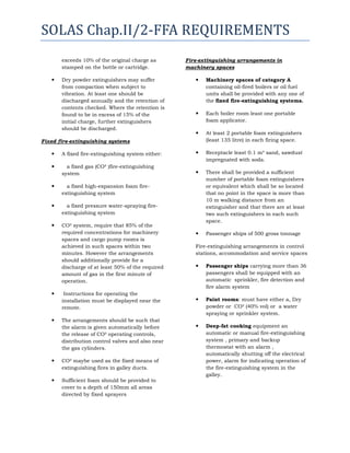 SOLAS Chap.II/2-FFA REQUIREMENTS
exceeds 10% of the original charge as
stamped on the bottle or cartridge.


Dry powder extinguishers may suffer
from compaction when subject to
vibration. At least one should be
discharged annually and the retention of
contents checked. Where the retention is
found to be in excess of 15% of the
initial charge, further extinguishers
should be discharged.

Fire-extinguishing arrangements in
machinery spaces


Machinery spaces of category A
containing oil-fired boilers or oil fuel
units shall be provided with any one of
the fixed fire-extinguishing systems.



Each boiler room least one portable
foam applicator.



At least 2 portable foam extinguishers
(least 135 litre) in each firing space.

Fixed fire-extinguishing systems


A fixed fire-extinguishing system either:



Receptacle least 0.1 m³ sand, sawdust
impregnated with soda.



a fixed gas (CO² )fire-extinguishing
system



There shall be provided a sufficient
number of portable foam extinguishers
or equivalent which shall be so located
that no point in the space is more than
10 m walking distance from an
extinguisher and that there are at least
two such extinguishers in each such
space.



Passenger ships of 500 gross tonnage



a fixed high-expansion foam fireextinguishing system



a fixed pressure water-spraying fireextinguishing system



CO² system, require that 85% of the
required concentrations for machinery
spaces and cargo pump rooms is
achieved in such spaces within two
minutes. However the arrangements
should additionally provide for a
discharge of at least 50% of the required
amount of gas in the first minute of
operation.





Instructions for operating the
installation must be displayed near the
remote.
The arrangements should be such that
the alarm is given automatically before
the release of CO² operating controls,
distribution control valves and also near
the gas cylinders.



CO² maybe used as the fixed means of
extinguishing fires in galley ducts.



Sufficient foam should be provided to
cover to a depth of 150mm all areas
directed by fixed sprayers

Fire-extinguishing arrangements in control
stations, accommodation and service spaces


Passenger ships carrying more than 36
passengers shall be equipped with an
automatic sprinkler, fire detection and
fire alarm system



Paint rooms: must have either a, Dry
powder or CO² (40% vol) or a water
spraying or sprinkler system.



Deep-fat cooking equipment an
automatic or manual fire-extinguishing
system , primary and backup
thermostat with an alarm ,
automatically shutting off the electrical
power, alarm for indicating operation of
the fire-extinguishing system in the
galley.

 