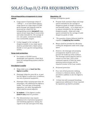 SOLAS Chap.II/2-FFA REQUIREMENTS
Fire-extinguishing arrangements in cargo
spaces




Cargo spaces of passenger ships of
1,000 gt +, ro-ro and vehicle spaces,
cargo spaces on cargo ships of 2,000
gross tonnage and upwards shall be
protected by a fixed CO² fireextinguishing system exempted cargo
spaces of any cargo ship if constructed,
and solely intended for, the carriage of
ore, coal, grain, unseasoned timber,
non-combustible cargoes.
A ship engaged in the carriage of
dangerous goods in any cargo spaces
shall be provided with a fixed carbon
dioxide or inert gas fire-extinguishing
system.

Regulation 19.
Carriage of dangerous goods


Purpose-built container ships and cargo
spaces intended for the carriage of
dangerous goods in freight containers
and portable tanks; ro-ro ships and roro spaces intended for the carriage of
dangerous goods , ships and cargo
spaces intended for the carriage of solid
dangerous goods in bulk.



The quantity of water delivered shall be
capable of supplying four nozzles.



Means shall be provided for effectively
cooling the designated under-deck cargo
space



However, the drainage and pumping
arrangements shall be such as to
prevent the build-up of free surfaces.
The drainage system shall be sized to
remove no less than 125% of the
combined capacity of both the water
spraying system pumps and the
required number of fire hose nozzles.



Personnel protection



Four sets of full protective clothing,
resistant to chemical attack, shall be
provided in addition to the fire-fighter's
outfits.



At least two self-contained breathing
apparatuses additional to those required
by regulation 10 shall be provided.

Cargo tank protection.


For tankers of 20,000 tonnes
deadweight and upwards, a fixed deck
foam fire-extinguishing system shall be
provided.

Fire-fighter's outfits


Ships shall carry at least two firefighter's outfits



Passenger ships for every 80 m, or part
two fire-fighter's outfits and, in addition,
two sets of personal equipment,



Passenger ships carrying more than 36
passengers, two additional fire-fighter's
outfits . For each pair of breathing
apparatus, one water fog applicator
which shall be stored adjacent.



In tankers, +2 fire-fighter's outfits
(total 4 nos.) shall be provided .



The Administration may require
additional sets of personal equipment
and breathing apparatus, having due
regard to the size and type of the ship.

 