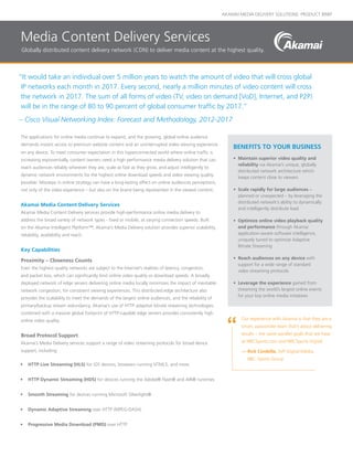 AKAMAI MEDIA DELIVERY SOLUTIONS: PRODUCT BRIEF
“It would take an individual over 5 million years to watch the amount of video that will cross global
IP networks each month in 2017. Every second, nearly a million minutes of video content will cross
the network in 2017. The sum of all forms of video (TV, video on demand [VoD], Internet, and P2P)
will be in the range of 80 to 90 percent of global consumer traffic by 2017.”
– Cisco Visual Networking Index: Forecast and Methodology, 2012-2017
on any device. To meet consumer expectation in this hyperconnected world where online traffic is
increasing exponentially, content owners need a high performance media delivery solution that can
reach audiences reliably wherever they are, scale as fast as they grow, and adjust intelligently to
dynamic network environments for the highest online download speeds and video viewing quality
possible. Missteps in online strategy can have a long-lasting effect on online audiences perceptions,
not only of the video experience – but also on the brand being represented in the viewed content.
Akamai Media Content Delivery Services
Akamai Media Content Delivery services provide high-performance online media delivery to
address the broad variety of network types - fixed or mobile, at varying connection speeds. Built
on the Akamai Intelligent Platform™, Akamai’s Media Delivery solution provides superior scalability,
reliability, availability and reach.
Key Capabilities
Proximity – Closeness Counts
Even the highest quality networks are subject to the Internet’s realities of latency, congestion,
and packet loss, which can significantly limit online video quality or download speeds. A broadly
deployed network of edge servers delivering online media locally minimizes the impact of inevitable
network congestion, for consistent viewing experiences. This distributed edge architecture also
provides the scalability to meet the demands of the largest online audiences, and the reliability of
primary/backup stream redundancy. Akamai’s use of HTTP adaptive bitrate streaming technologies
combined with a massive global footprint of HTTP-capable edge servers provides consistently high
online video quality.
Broad Protocol Support
Akamai’s Media Delivery services support a range of video streaming protocols for broad device
support, including:
•	 HTTP Live Streaming (HLS) for iOS devices, browsers running HTML5, and more
•	 HTTP Dynamic Streaming (HDS) for devices running the Adobe® Flash® and AIR® runtimes
•	 Smooth Streaming for devices running Microsoft Silverlight®
•	 Dynamic Adaptive Streaming over HTTP (MPEG-DASH)
•	 Progressive Media Download (PMD) over HTTP
BENEFITS TO YOUR BUSINESS
•	 Maintain superior video quality and
reliability via Akamai’s unique, globally
distributed network architecture which
keeps content close to viewers
•	 Scale rapidly for large audiences –
planned or unexpected – by leveraging the
distributed network’s ability to dynamically
and intelligently distribute load
•	 Optimize online video playback quality
and performance through Akamai
application-aware software intelligence,
uniquely tuned to optimize Adaptive
Bitrate Streaming
•	 Reach audiences on any device with
support for a wide range of standard
video streaming protocols
•	 Leverage the experience gained from
streaming the world’s largest online events
for your key online media initiatives
Media Content Delivery Services
Globally distributed content delivery network (CDN) to deliver media content at the highest quality.
The applications for online media continue to expand, and the growing, global online audience
demands instant access to premium website content and an uninterrupted video viewing experience
Our experience with Akamai is that they are a
smart, passionate team that’s about delivering
results – the same parallel goals that we have
at NBCSports.com and NBCSports Digital.
— Rick Cordella, SVP Digital Media,
NBC Sports Group
 