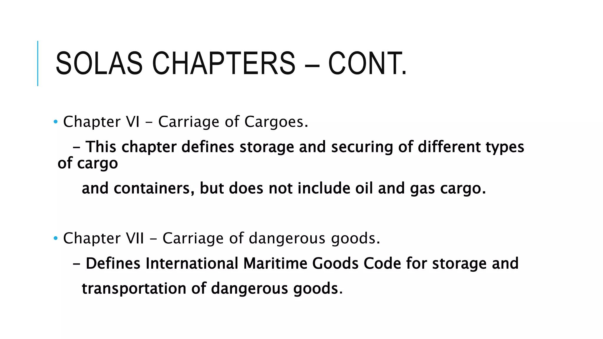 SOLAS CHAPTERS – CONT.
• Chapter VI - Carriage of Cargoes.
- This chapter defines storage and securing of different types
of cargo
and containers, but does not include oil and gas cargo.
• Chapter VII - Carriage of dangerous goods.
- Defines International Maritime Goods Code for storage and
transportation of dangerous goods.
 