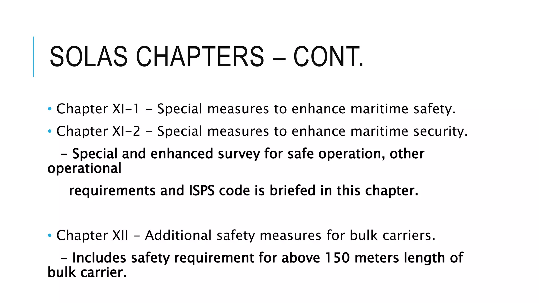 SOLAS CHAPTERS – CONT.
• Chapter XI-1 - Special measures to enhance maritime safety.
• Chapter XI-2 - Special measures to enhance maritime security.
- Special and enhanced survey for safe operation, other
operational
requirements and ISPS code is briefed in this chapter.
• Chapter XII - Additional safety measures for bulk carriers.
- Includes safety requirement for above 150 meters length of
bulk carrier.
 