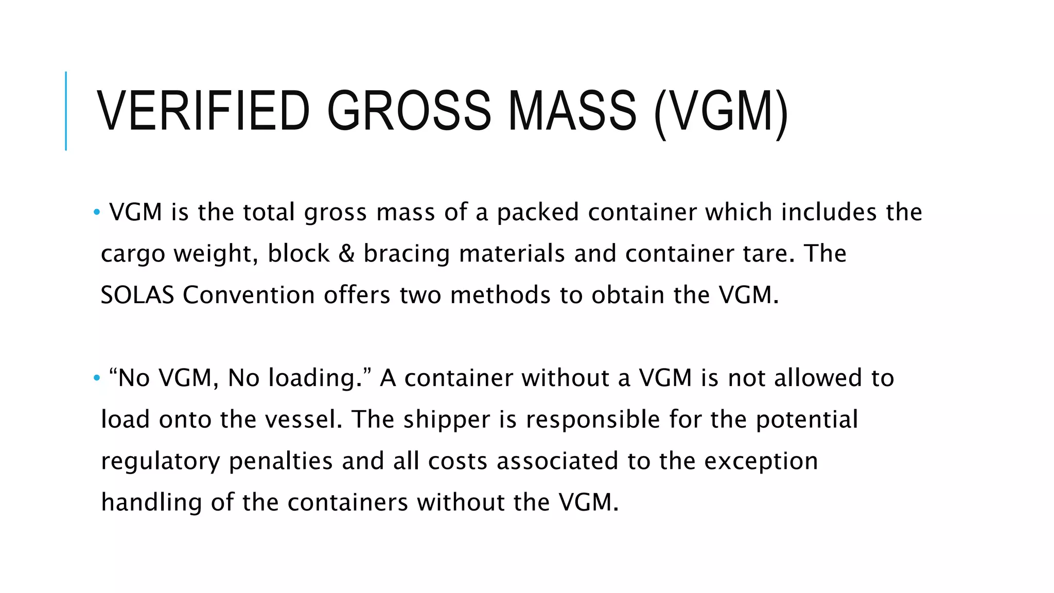 VERIFIED GROSS MASS (VGM)
• VGM is the total gross mass of a packed container which includes the
cargo weight, block & bracing materials and container tare. The
SOLAS Convention offers two methods to obtain the VGM.
• “No VGM, No loading.” A container without a VGM is not allowed to
load onto the vessel. The shipper is responsible for the potential
regulatory penalties and all costs associated to the exception
handling of the containers without the VGM.
 