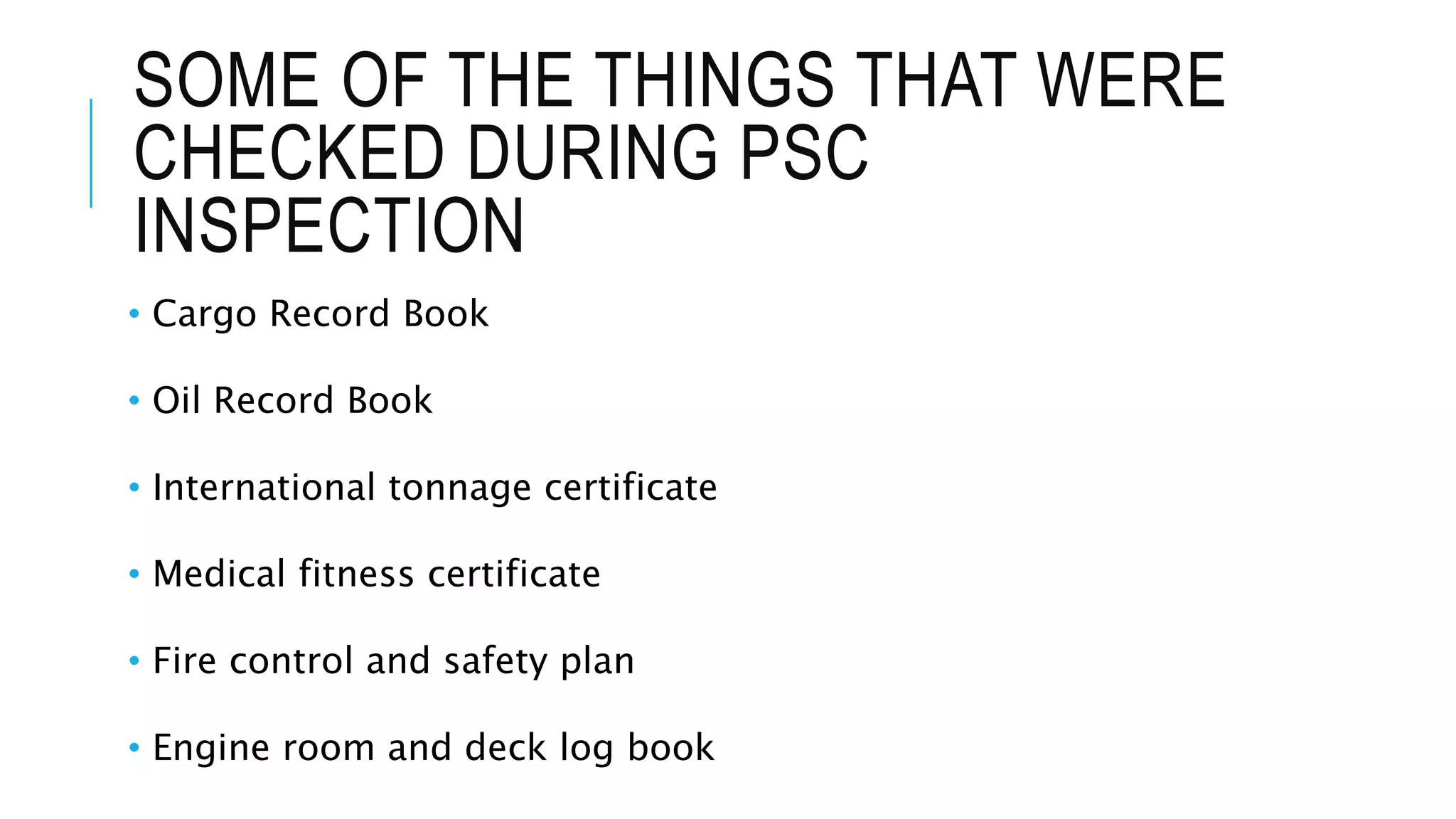 SOME OF THE THINGS THAT WERE
CHECKED DURING PSC
INSPECTION
• Cargo Record Book
• Oil Record Book
• International tonnage certificate
• Medical fitness certificate
• Fire control and safety plan
• Engine room and deck log book
 